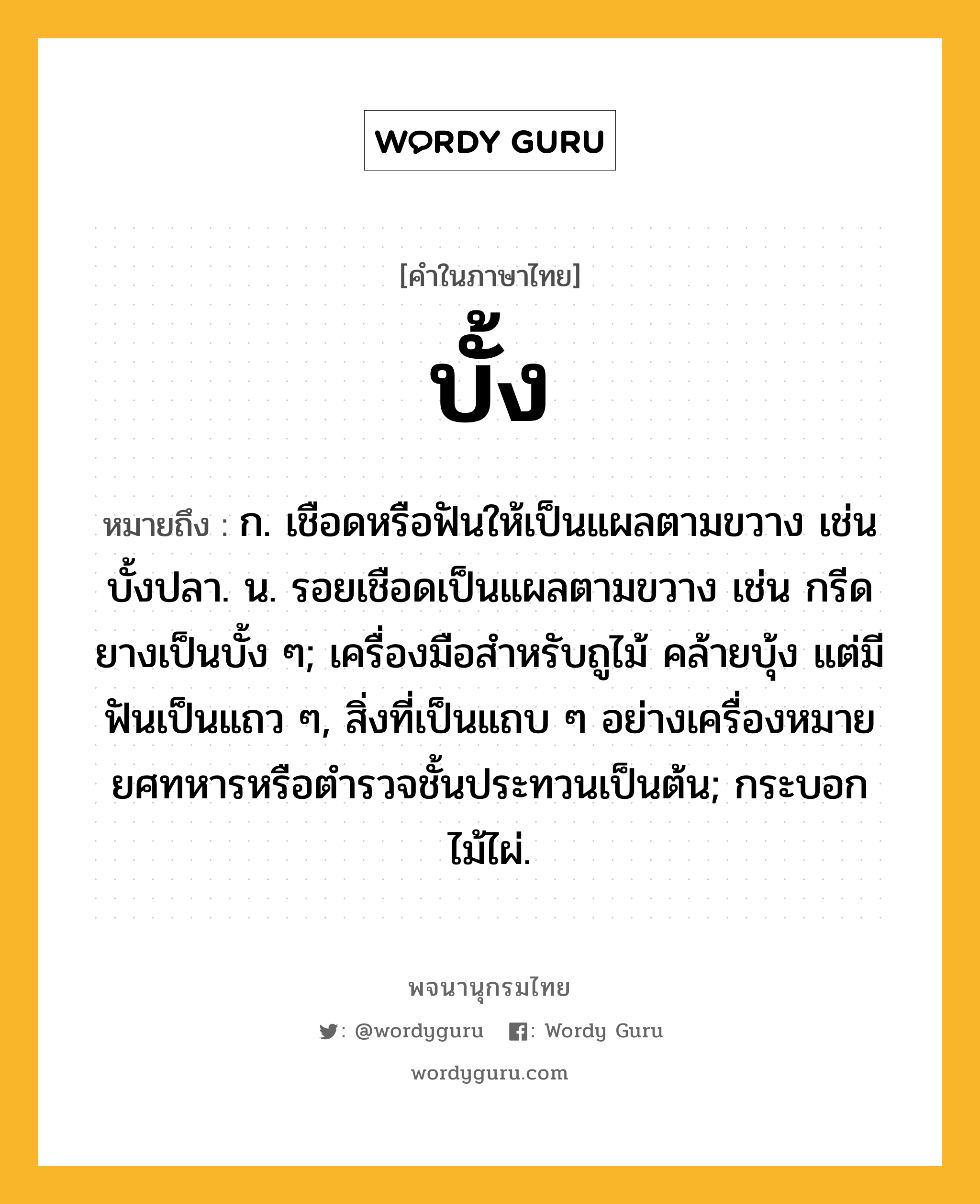 บั้ง ความหมาย หมายถึงอะไร?, คำในภาษาไทย บั้ง หมายถึง ก. เชือดหรือฟันให้เป็นแผลตามขวาง เช่น บั้งปลา. น. รอยเชือดเป็นแผลตามขวาง เช่น กรีดยางเป็นบั้ง ๆ; เครื่องมือสําหรับถูไม้ คล้ายบุ้ง แต่มีฟันเป็นแถว ๆ, สิ่งที่เป็นแถบ ๆ อย่างเครื่องหมายยศทหารหรือตํารวจชั้นประทวนเป็นต้น; กระบอกไม้ไผ่.