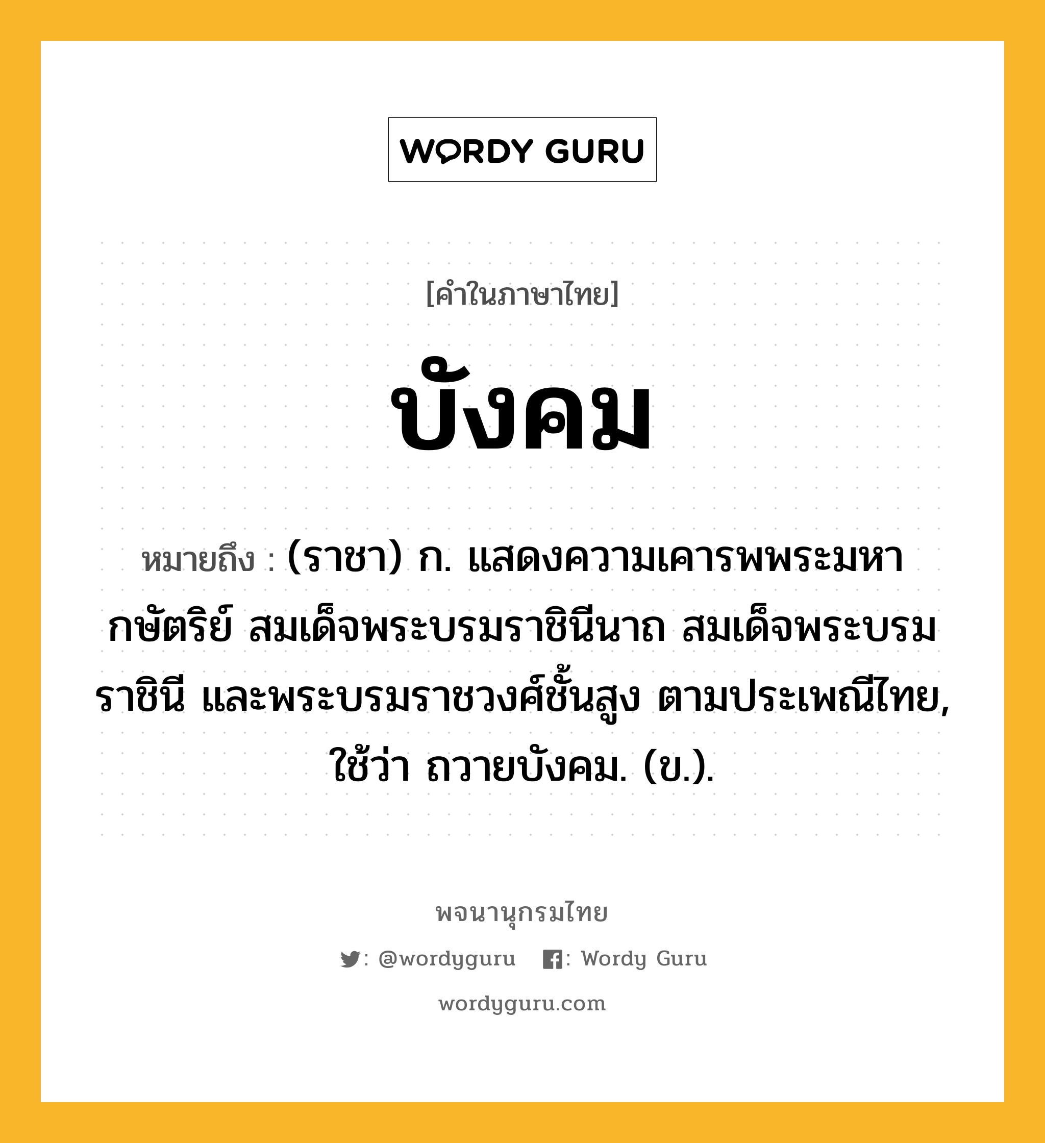 บังคม ความหมาย หมายถึงอะไร?, คำในภาษาไทย บังคม หมายถึง (ราชา) ก. แสดงความเคารพพระมหากษัตริย์ สมเด็จพระบรมราชินีนาถ สมเด็จพระบรมราชินี และพระบรมราชวงศ์ชั้นสูง ตามประเพณีไทย, ใช้ว่า ถวายบังคม. (ข.).