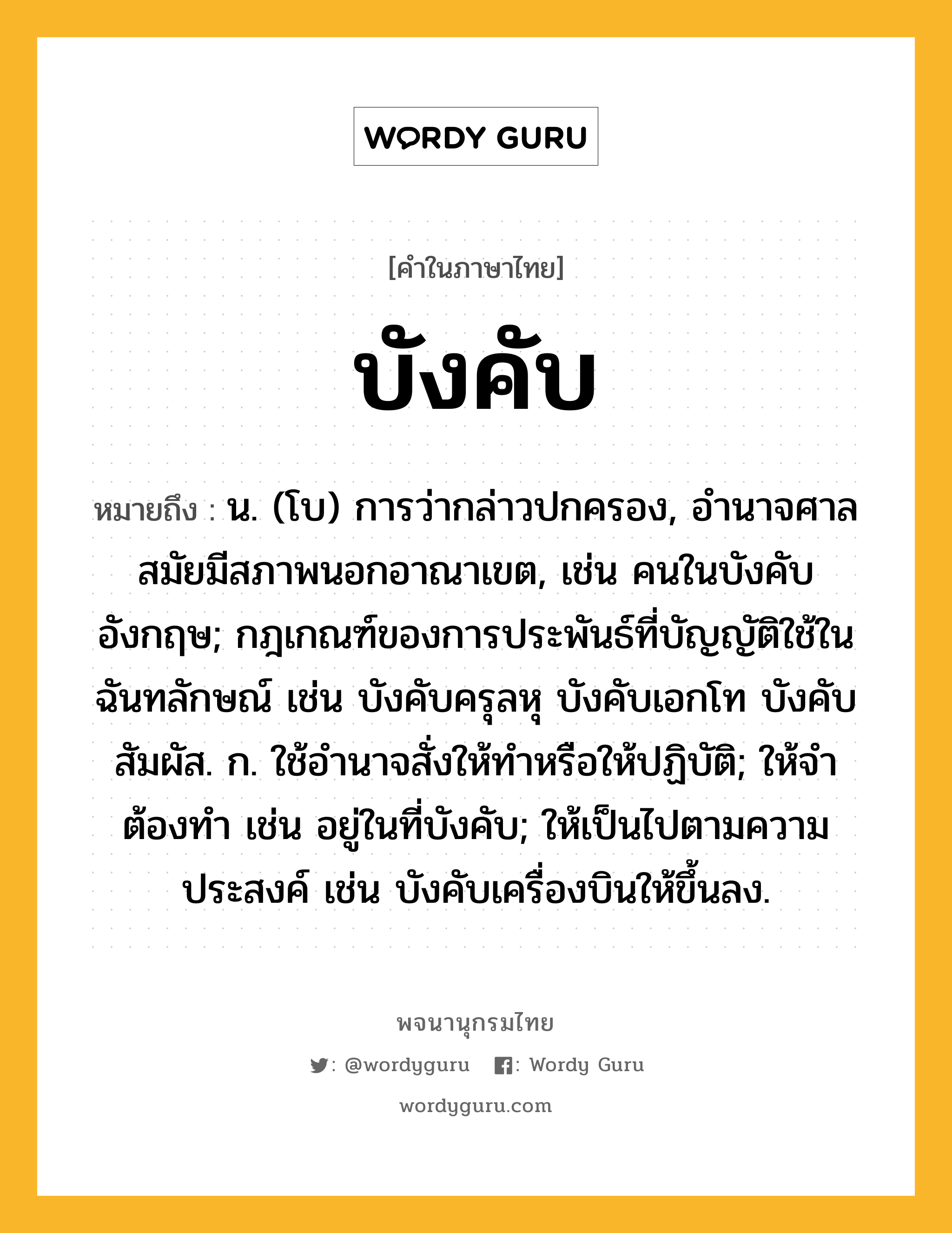 บังคับ ความหมาย หมายถึงอะไร?, คำในภาษาไทย บังคับ หมายถึง น. (โบ) การว่ากล่าวปกครอง, อํานาจศาลสมัยมีสภาพนอกอาณาเขต, เช่น คนในบังคับอังกฤษ; กฎเกณฑ์ของการประพันธ์ที่บัญญัติใช้ในฉันทลักษณ์ เช่น บังคับครุลหุ บังคับเอกโท บังคับสัมผัส. ก. ใช้อํานาจสั่งให้ทําหรือให้ปฏิบัติ; ให้จําต้องทํา เช่น อยู่ในที่บังคับ; ให้เป็นไปตามความประสงค์ เช่น บังคับเครื่องบินให้ขึ้นลง.