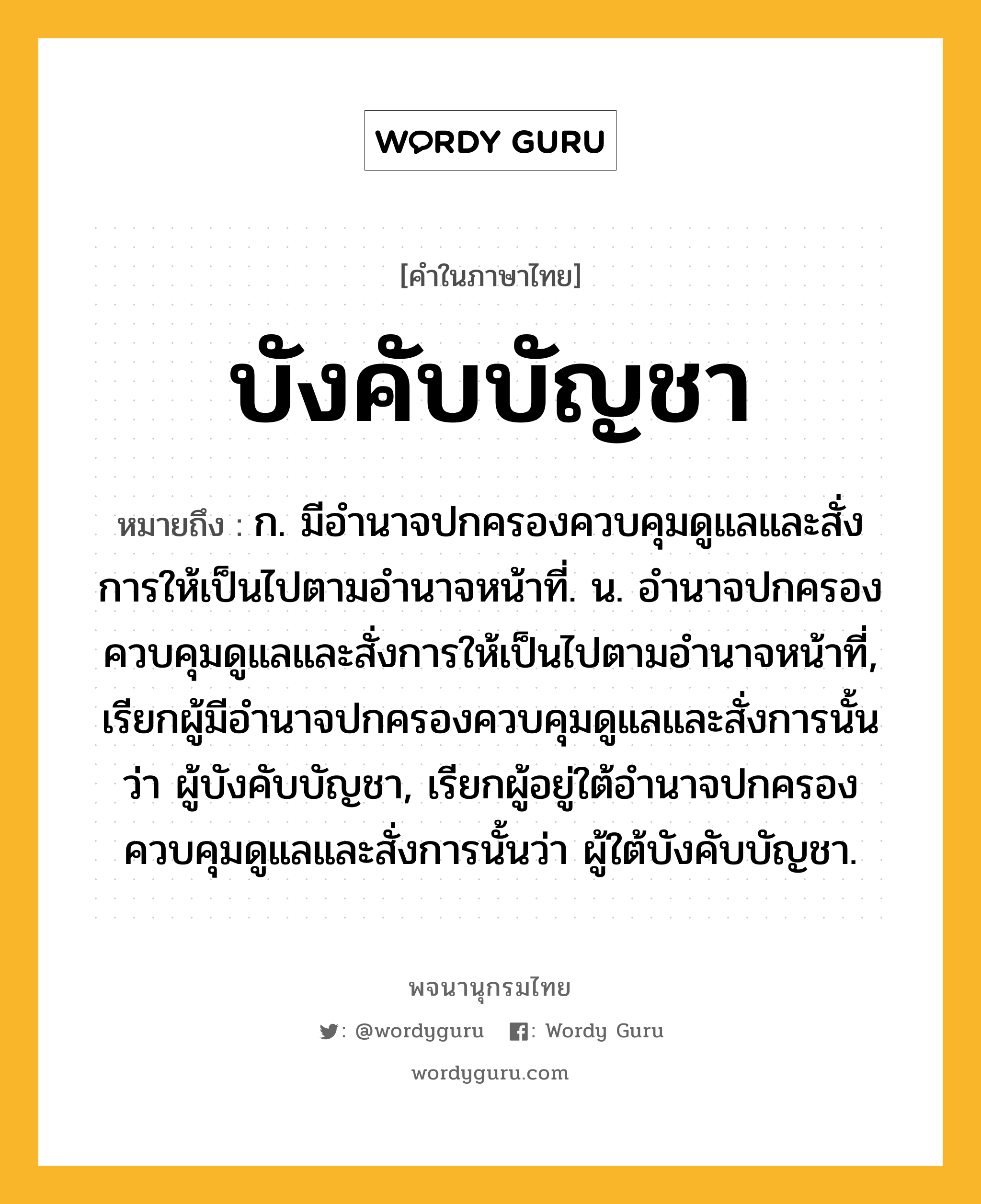 บังคับบัญชา ความหมาย หมายถึงอะไร?, คำในภาษาไทย บังคับบัญชา หมายถึง ก. มีอํานาจปกครองควบคุมดูแลและสั่งการให้เป็นไปตามอํานาจหน้าที่. น. อํานาจปกครองควบคุมดูแลและสั่งการให้เป็นไปตามอํานาจหน้าที่, เรียกผู้มีอํานาจปกครองควบคุมดูแลและสั่งการนั้นว่า ผู้บังคับบัญชา, เรียกผู้อยู่ใต้อํานาจปกครองควบคุมดูแลและสั่งการนั้นว่า ผู้ใต้บังคับบัญชา.