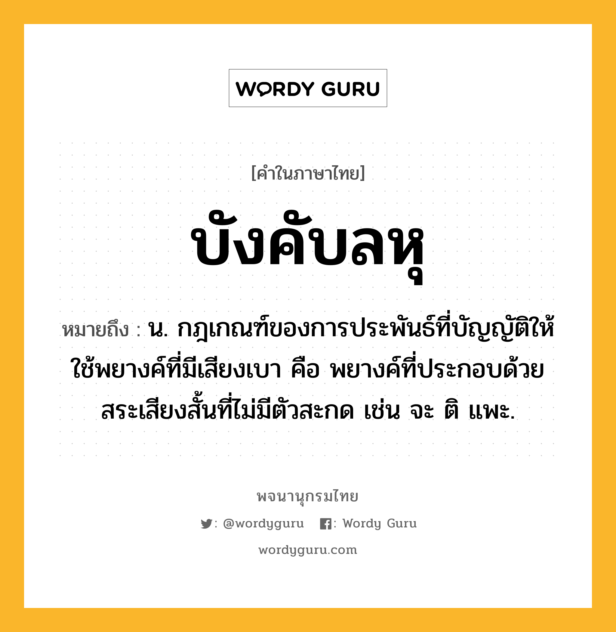 บังคับลหุ ความหมาย หมายถึงอะไร?, คำในภาษาไทย บังคับลหุ หมายถึง น. กฎเกณฑ์ของการประพันธ์ที่บัญญัติให้ใช้พยางค์ที่มีเสียงเบา คือ พยางค์ที่ประกอบด้วยสระเสียงสั้นที่ไม่มีตัวสะกด เช่น จะ ติ แพะ.