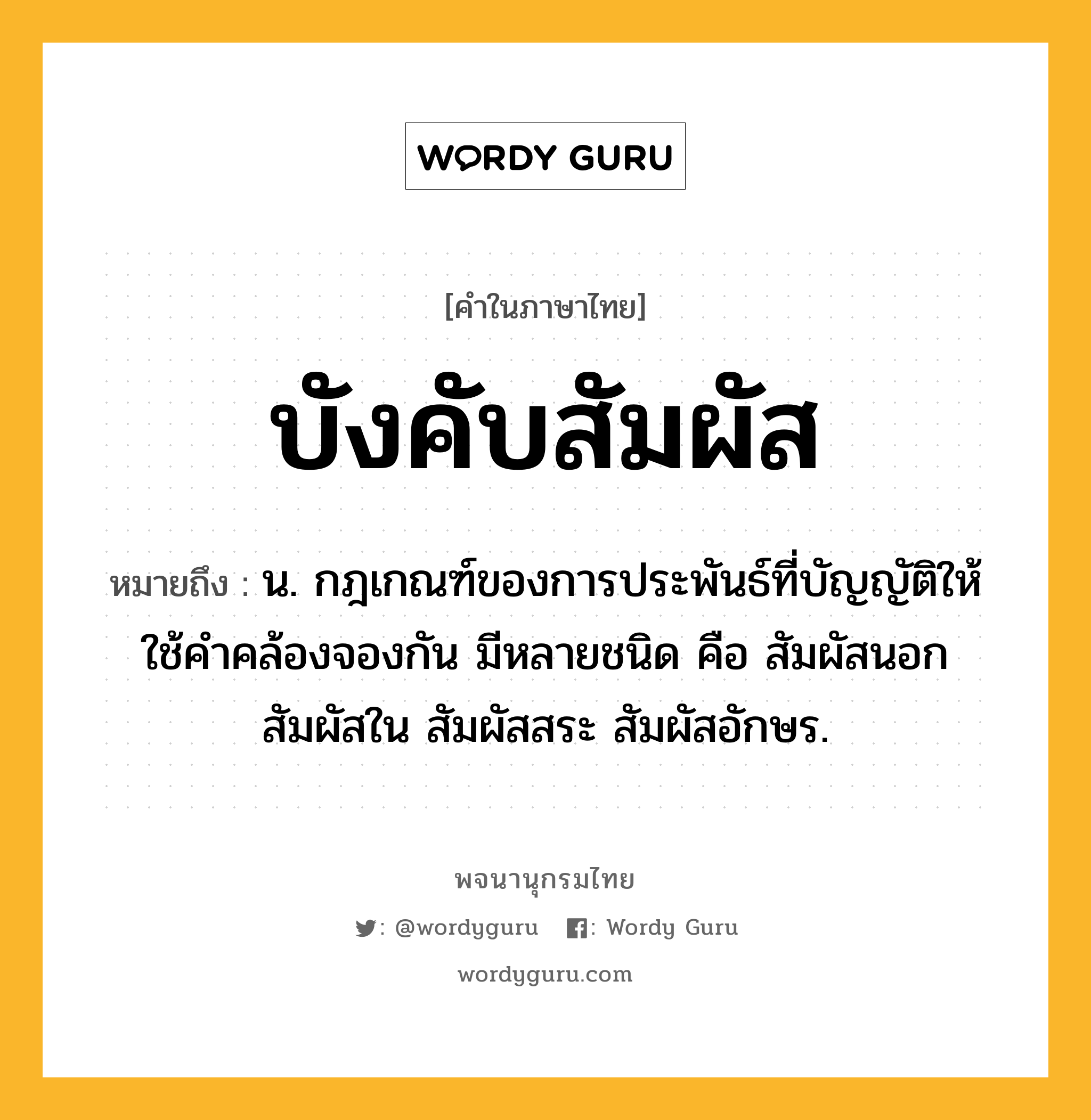 บังคับสัมผัส ความหมาย หมายถึงอะไร?, คำในภาษาไทย บังคับสัมผัส หมายถึง น. กฎเกณฑ์ของการประพันธ์ที่บัญญัติให้ใช้คําคล้องจองกัน มีหลายชนิด คือ สัมผัสนอก สัมผัสใน สัมผัสสระ สัมผัสอักษร.