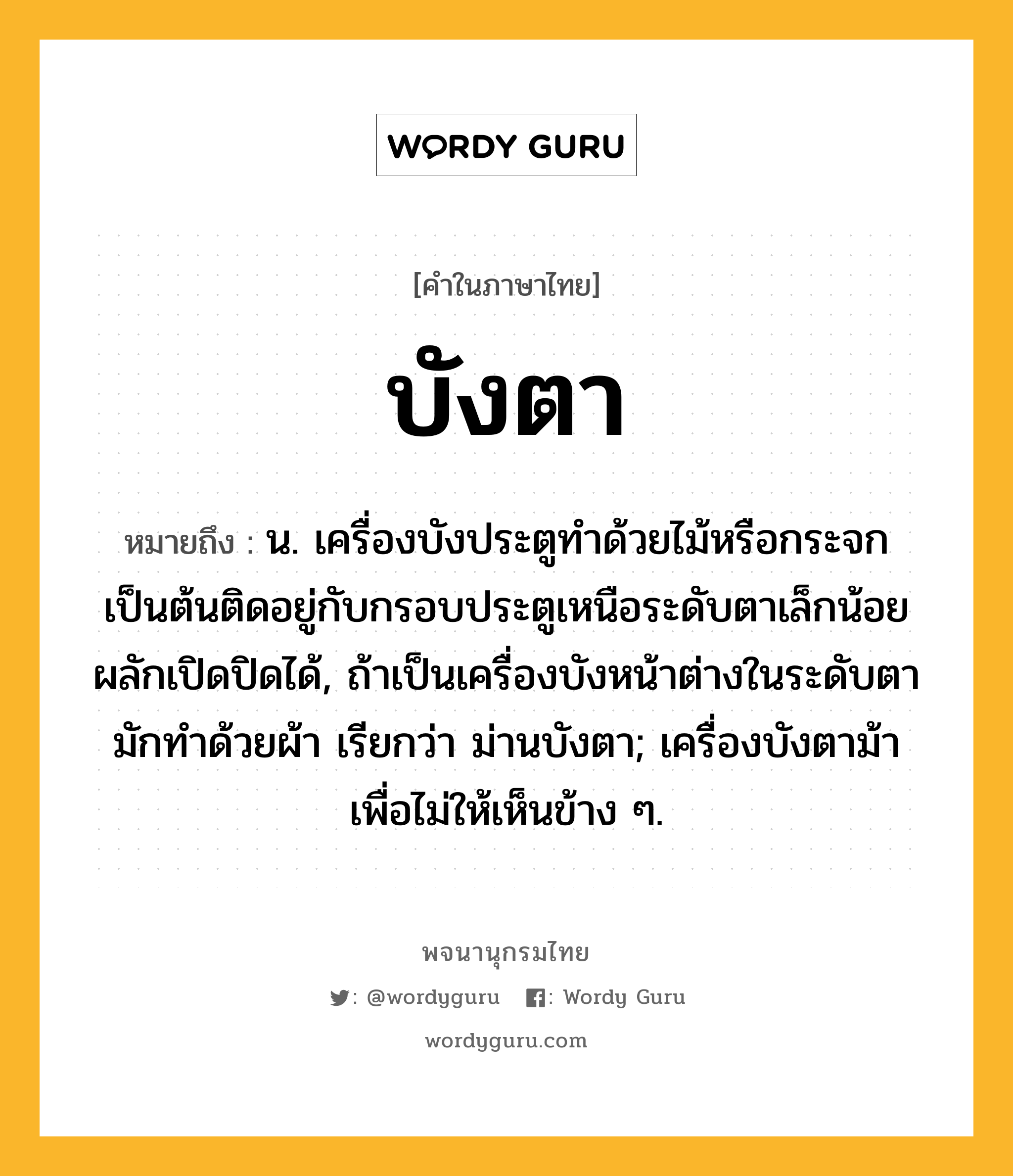 บังตา ความหมาย หมายถึงอะไร?, คำในภาษาไทย บังตา หมายถึง น. เครื่องบังประตูทําด้วยไม้หรือกระจกเป็นต้นติดอยู่กับกรอบประตูเหนือระดับตาเล็กน้อย ผลักเปิดปิดได้, ถ้าเป็นเครื่องบังหน้าต่างในระดับตา มักทําด้วยผ้า เรียกว่า ม่านบังตา; เครื่องบังตาม้าเพื่อไม่ให้เห็นข้าง ๆ.