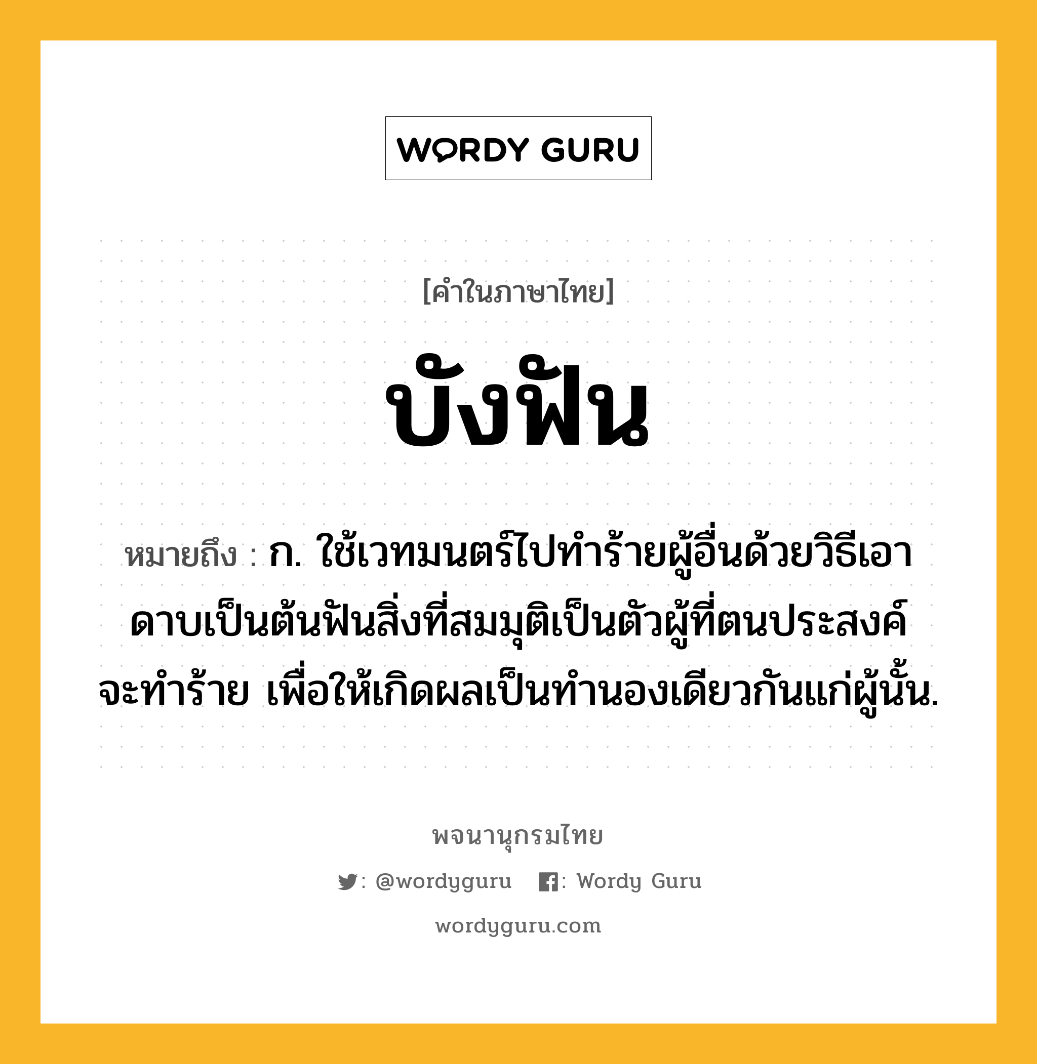 บังฟัน ความหมาย หมายถึงอะไร?, คำในภาษาไทย บังฟัน หมายถึง ก. ใช้เวทมนตร์ไปทําร้ายผู้อื่นด้วยวิธีเอาดาบเป็นต้นฟันสิ่งที่สมมุติเป็นตัวผู้ที่ตนประสงค์จะทําร้าย เพื่อให้เกิดผลเป็นทํานองเดียวกันแก่ผู้นั้น.