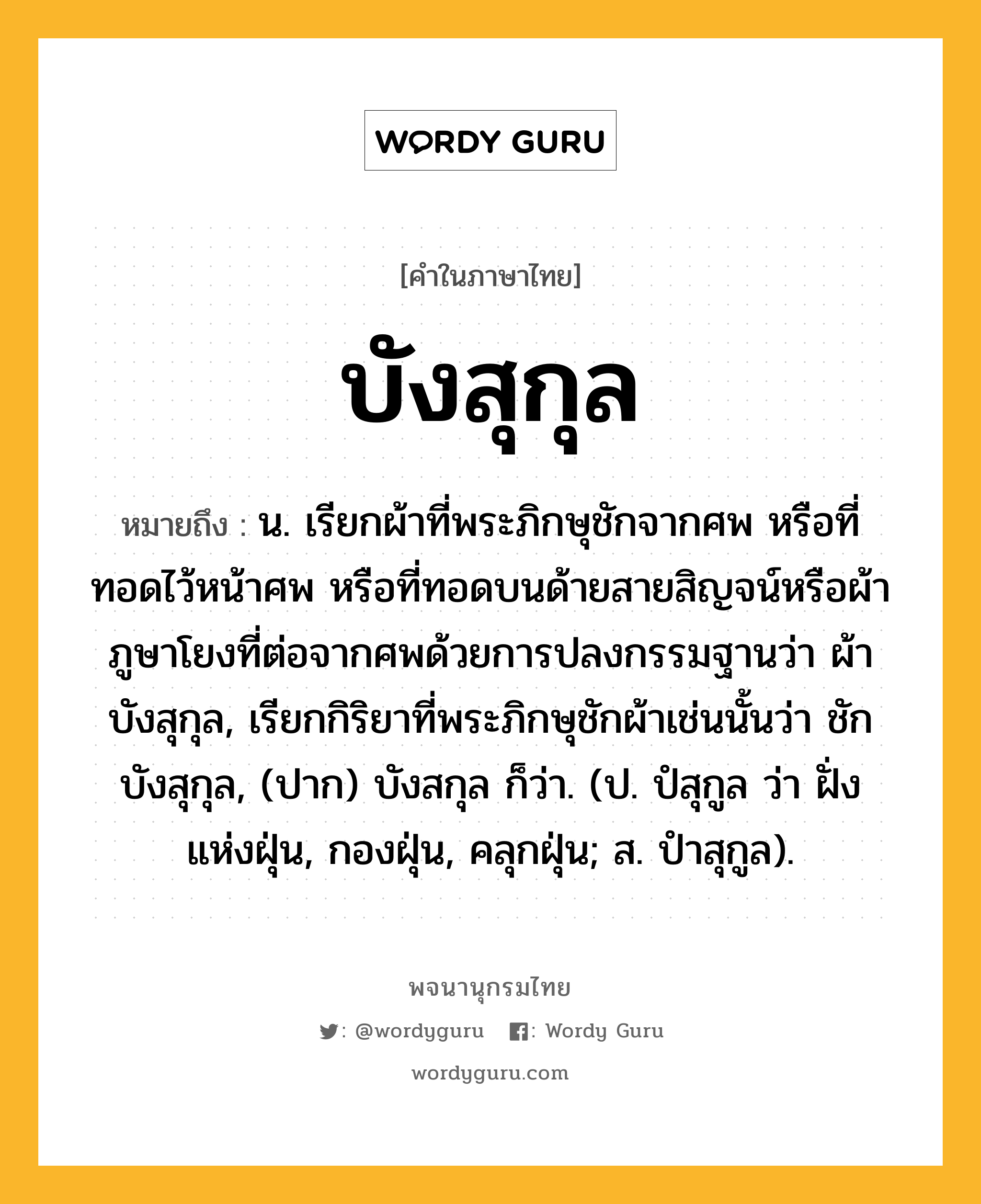 บังสุกุล ความหมาย หมายถึงอะไร?, คำในภาษาไทย บังสุกุล หมายถึง น. เรียกผ้าที่พระภิกษุชักจากศพ หรือที่ทอดไว้หน้าศพ หรือที่ทอดบนด้ายสายสิญจน์หรือผ้าภูษาโยงที่ต่อจากศพด้วยการปลงกรรมฐานว่า ผ้าบังสุกุล, เรียกกิริยาที่พระภิกษุชักผ้าเช่นนั้นว่า ชักบังสุกุล, (ปาก) บังสกุล ก็ว่า. (ป. ปํสุกูล ว่า ฝั่งแห่งฝุ่น, กองฝุ่น, คลุกฝุ่น; ส. ปําสุกูล).