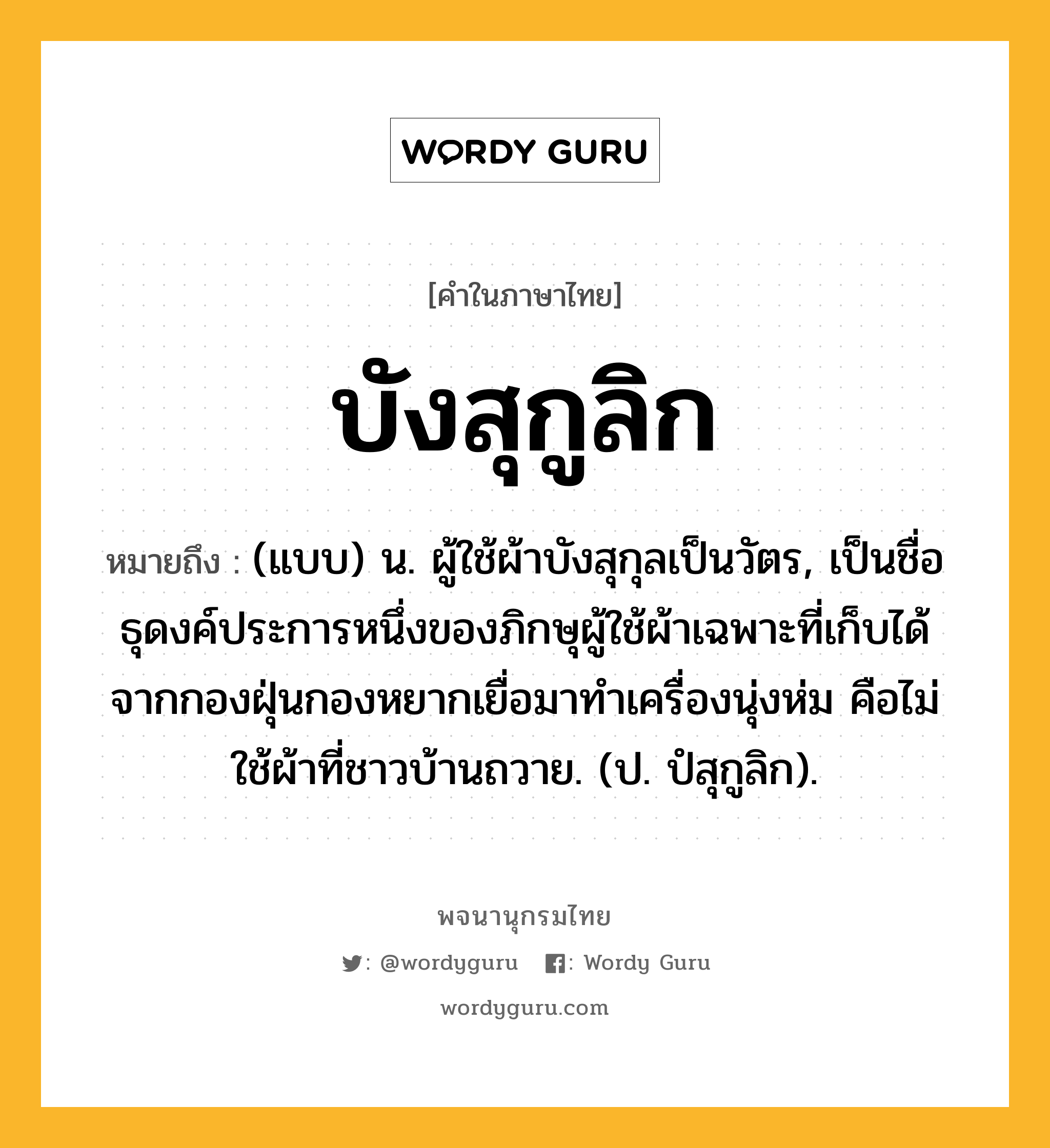 บังสุกูลิก ความหมาย หมายถึงอะไร?, คำในภาษาไทย บังสุกูลิก หมายถึง (แบบ) น. ผู้ใช้ผ้าบังสุกุลเป็นวัตร, เป็นชื่อธุดงค์ประการหนึ่งของภิกษุผู้ใช้ผ้าเฉพาะที่เก็บได้จากกองฝุ่นกองหยากเยื่อมาทําเครื่องนุ่งห่ม คือไม่ใช้ผ้าที่ชาวบ้านถวาย. (ป. ปํสุกูลิก).