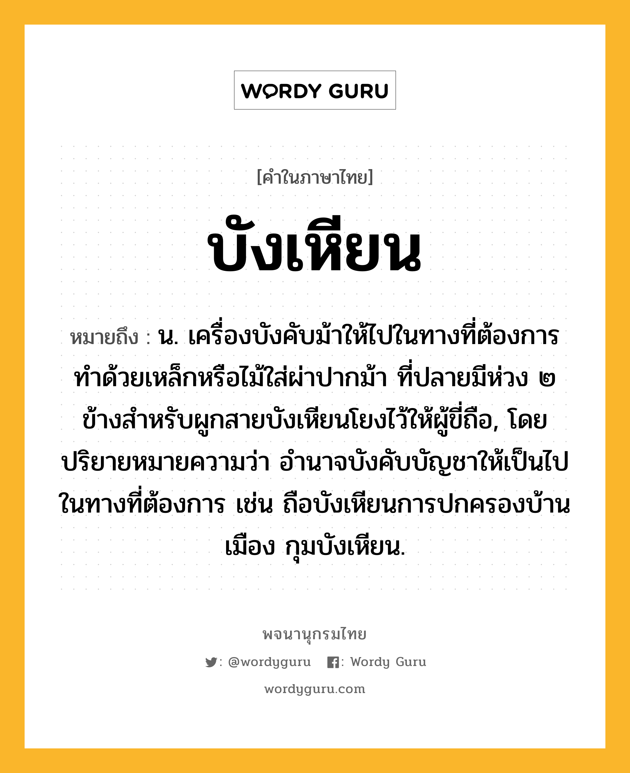 บังเหียน ความหมาย หมายถึงอะไร?, คำในภาษาไทย บังเหียน หมายถึง น. เครื่องบังคับม้าให้ไปในทางที่ต้องการ ทําด้วยเหล็กหรือไม้ใส่ผ่าปากม้า ที่ปลายมีห่วง ๒ ข้างสําหรับผูกสายบังเหียนโยงไว้ให้ผู้ขี่ถือ, โดยปริยายหมายความว่า อํานาจบังคับบัญชาให้เป็นไปในทางที่ต้องการ เช่น ถือบังเหียนการปกครองบ้านเมือง กุมบังเหียน.