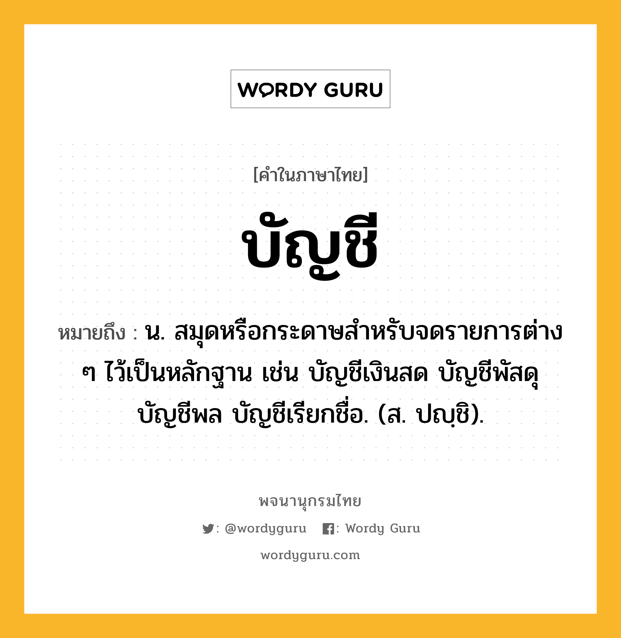 บัญชี ความหมาย หมายถึงอะไร?, คำในภาษาไทย บัญชี หมายถึง น. สมุดหรือกระดาษสําหรับจดรายการต่าง ๆ ไว้เป็นหลักฐาน เช่น บัญชีเงินสด บัญชีพัสดุ บัญชีพล บัญชีเรียกชื่อ. (ส. ปญฺชิ).