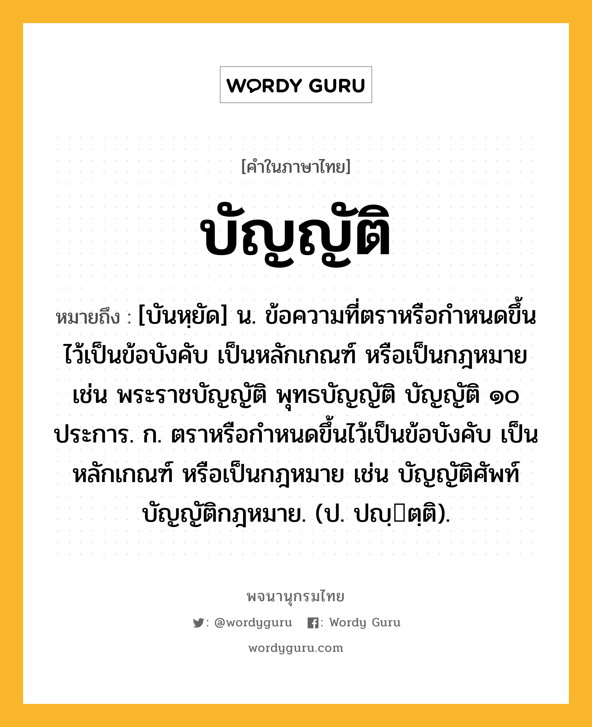 บัญญัติ ความหมาย หมายถึงอะไร?, คำในภาษาไทย บัญญัติ หมายถึง [บันหฺยัด] น. ข้อความที่ตราหรือกําหนดขึ้นไว้เป็นข้อบังคับ เป็นหลักเกณฑ์ หรือเป็นกฎหมาย เช่น พระราชบัญญัติ พุทธบัญญัติ บัญญัติ ๑๐ ประการ. ก. ตราหรือกําหนดขึ้นไว้เป็นข้อบังคับ เป็นหลักเกณฑ์ หรือเป็นกฎหมาย เช่น บัญญัติศัพท์ บัญญัติกฎหมาย. (ป. ปญฺตฺติ).