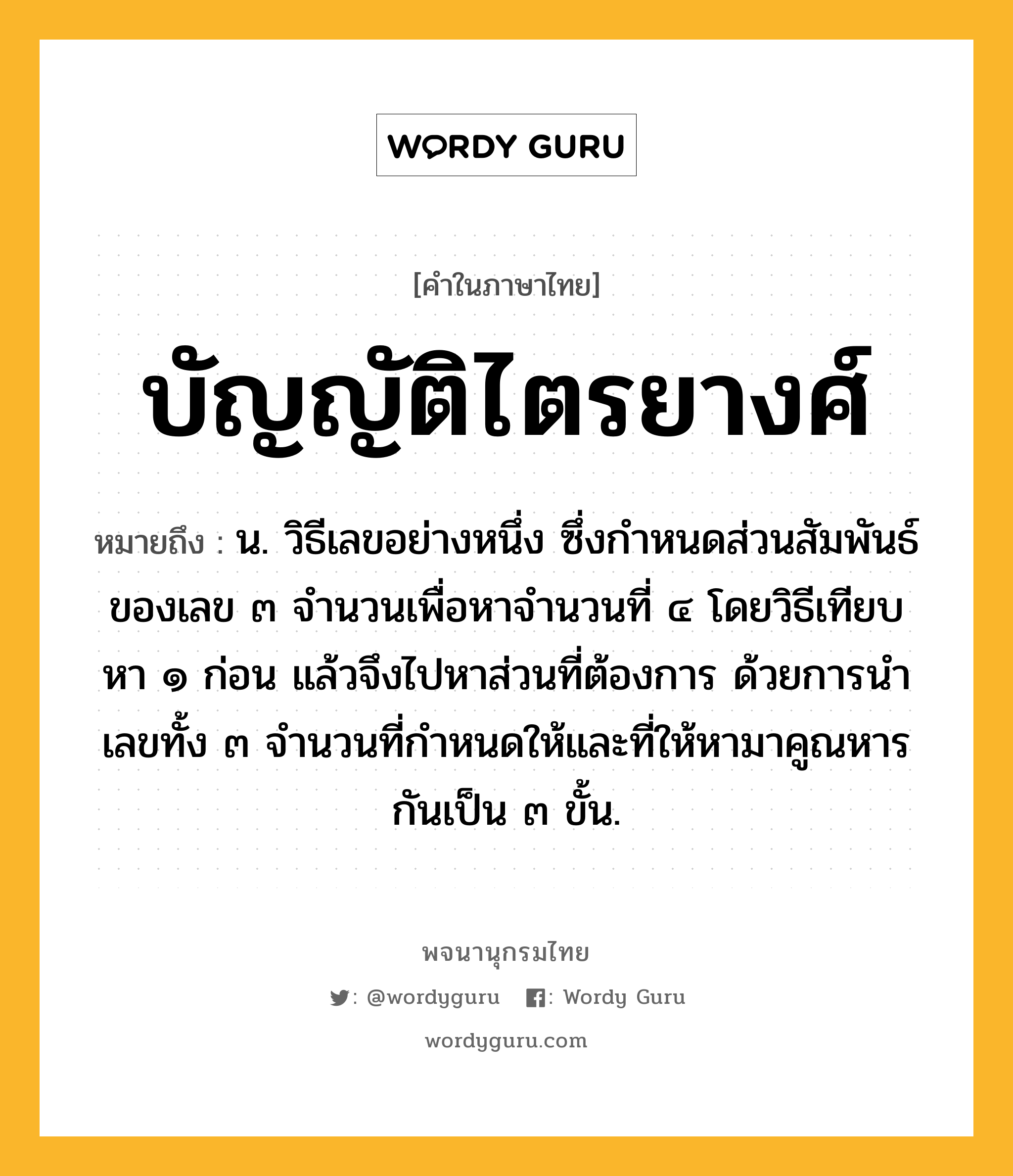 บัญญัติไตรยางศ์ ความหมาย หมายถึงอะไร?, คำในภาษาไทย บัญญัติไตรยางศ์ หมายถึง น. วิธีเลขอย่างหนึ่ง ซึ่งกําหนดส่วนสัมพันธ์ของเลข ๓ จํานวนเพื่อหาจํานวนที่ ๔ โดยวิธีเทียบหา ๑ ก่อน แล้วจึงไปหาส่วนที่ต้องการ ด้วยการนําเลขทั้ง ๓ จํานวนที่กําหนดให้และที่ให้หามาคูณหารกันเป็น ๓ ขั้น.