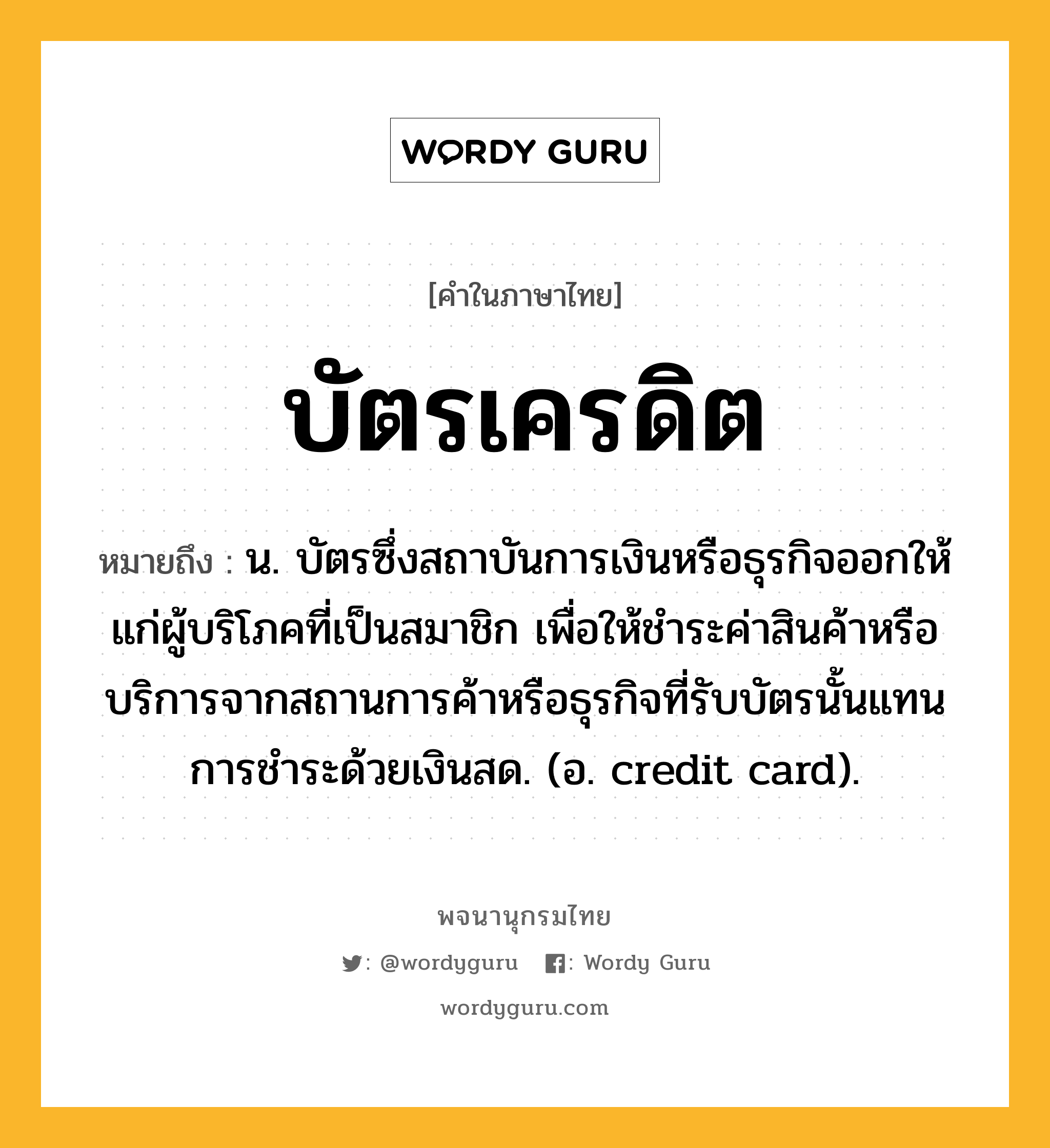 บัตรเครดิต ความหมาย หมายถึงอะไร?, คำในภาษาไทย บัตรเครดิต หมายถึง น. บัตรซึ่งสถาบันการเงินหรือธุรกิจออกให้แก่ผู้บริโภคที่เป็นสมาชิก เพื่อให้ชำระค่าสินค้าหรือบริการจากสถานการค้าหรือธุรกิจที่รับบัตรนั้นแทนการชำระด้วยเงินสด. (อ. credit card).