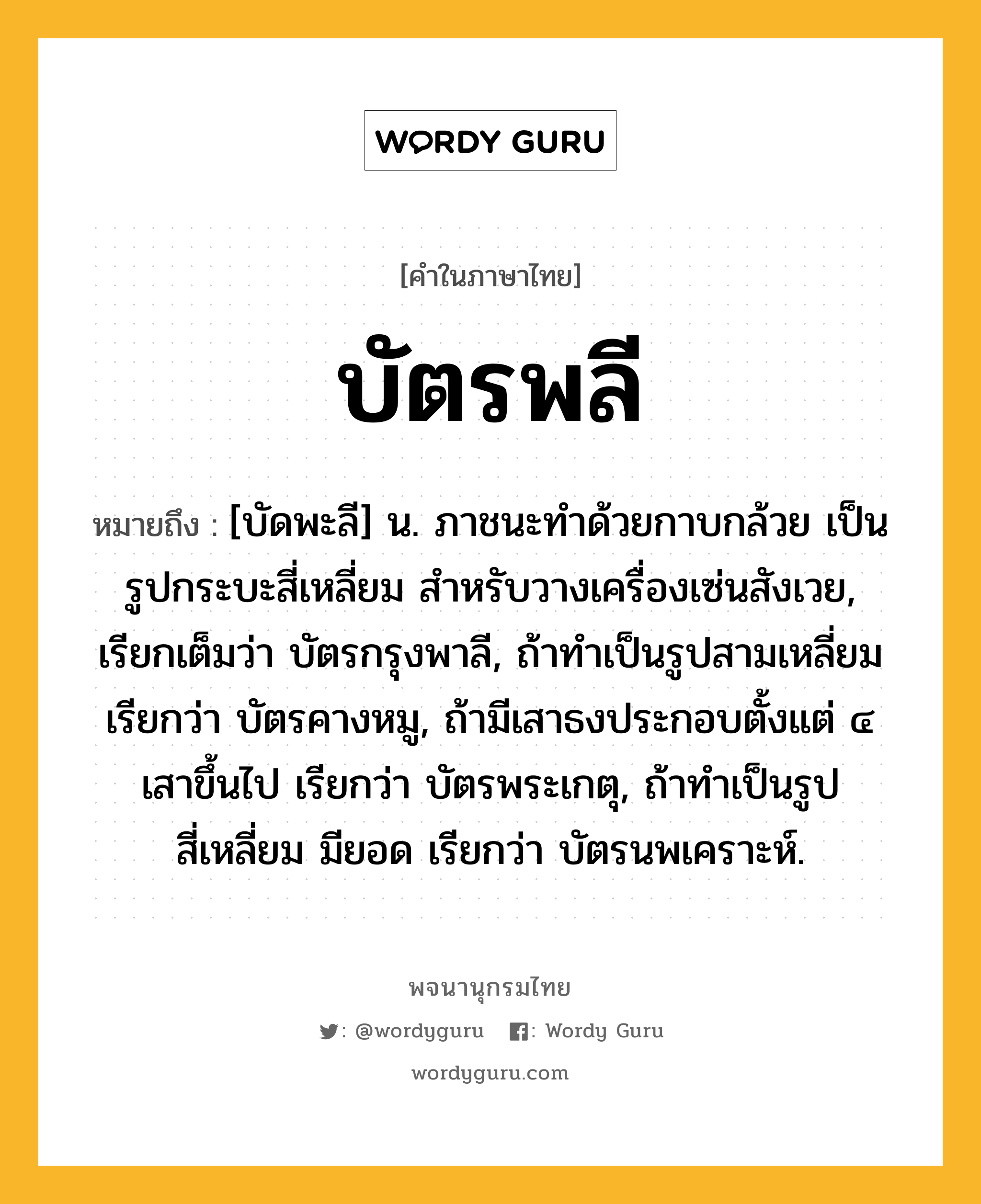 บัตรพลี ความหมาย หมายถึงอะไร?, คำในภาษาไทย บัตรพลี หมายถึง [บัดพะลี] น. ภาชนะทำด้วยกาบกล้วย เป็นรูปกระบะสี่เหลี่ยม สำหรับวางเครื่องเซ่นสังเวย, เรียกเต็มว่า บัตรกรุงพาลี, ถ้าทำเป็นรูปสามเหลี่ยม เรียกว่า บัตรคางหมู, ถ้ามีเสาธงประกอบตั้งแต่ ๔ เสาขึ้นไป เรียกว่า บัตรพระเกตุ, ถ้าทำเป็นรูปสี่เหลี่ยม มียอด เรียกว่า บัตรนพเคราะห์.