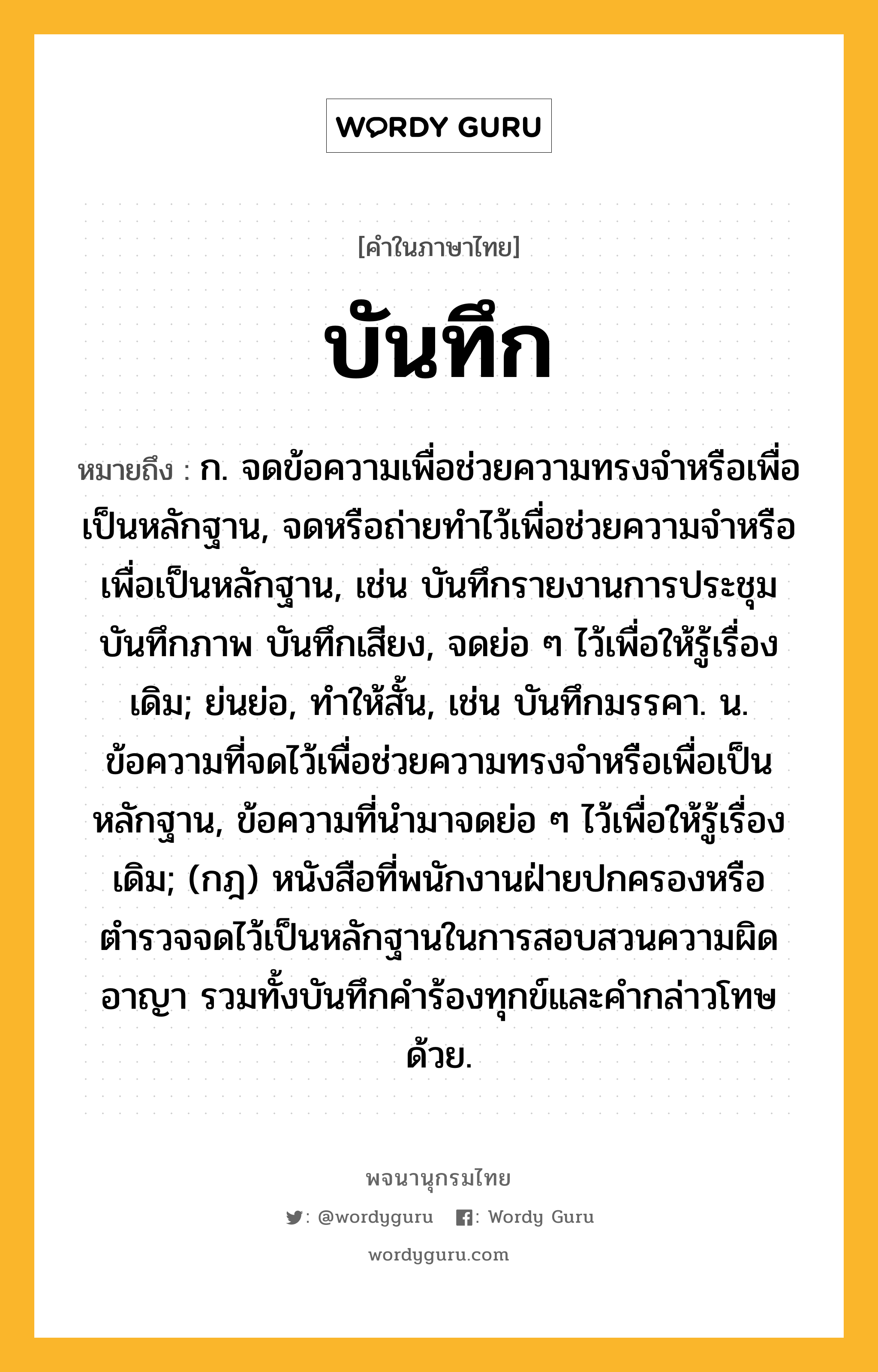 บันทึก ความหมาย หมายถึงอะไร?, คำในภาษาไทย บันทึก หมายถึง ก. จดข้อความเพื่อช่วยความทรงจําหรือเพื่อเป็นหลักฐาน, จดหรือถ่ายทําไว้เพื่อช่วยความจําหรือเพื่อเป็นหลักฐาน, เช่น บันทึกรายงานการประชุม บันทึกภาพ บันทึกเสียง, จดย่อ ๆ ไว้เพื่อให้รู้เรื่องเดิม; ย่นย่อ, ทําให้สั้น, เช่น บันทึกมรรคา. น. ข้อความที่จดไว้เพื่อช่วยความทรงจําหรือเพื่อเป็นหลักฐาน, ข้อความที่นํามาจดย่อ ๆ ไว้เพื่อให้รู้เรื่องเดิม; (กฎ) หนังสือที่พนักงานฝ่ายปกครองหรือตํารวจจดไว้เป็นหลักฐานในการสอบสวนความผิดอาญา รวมทั้งบันทึกคําร้องทุกข์และคํากล่าวโทษด้วย.