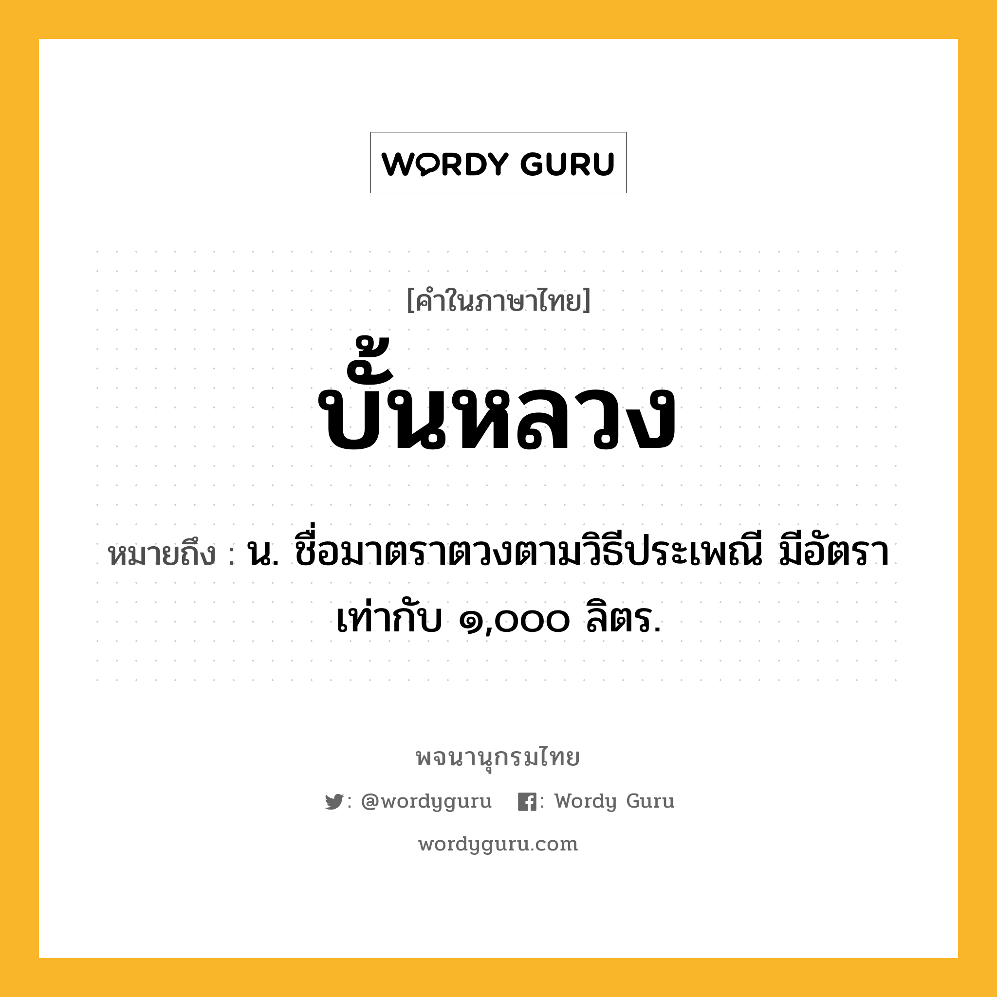 บั้นหลวง ความหมาย หมายถึงอะไร?, คำในภาษาไทย บั้นหลวง หมายถึง น. ชื่อมาตราตวงตามวิธีประเพณี มีอัตราเท่ากับ ๑,๐๐๐ ลิตร.