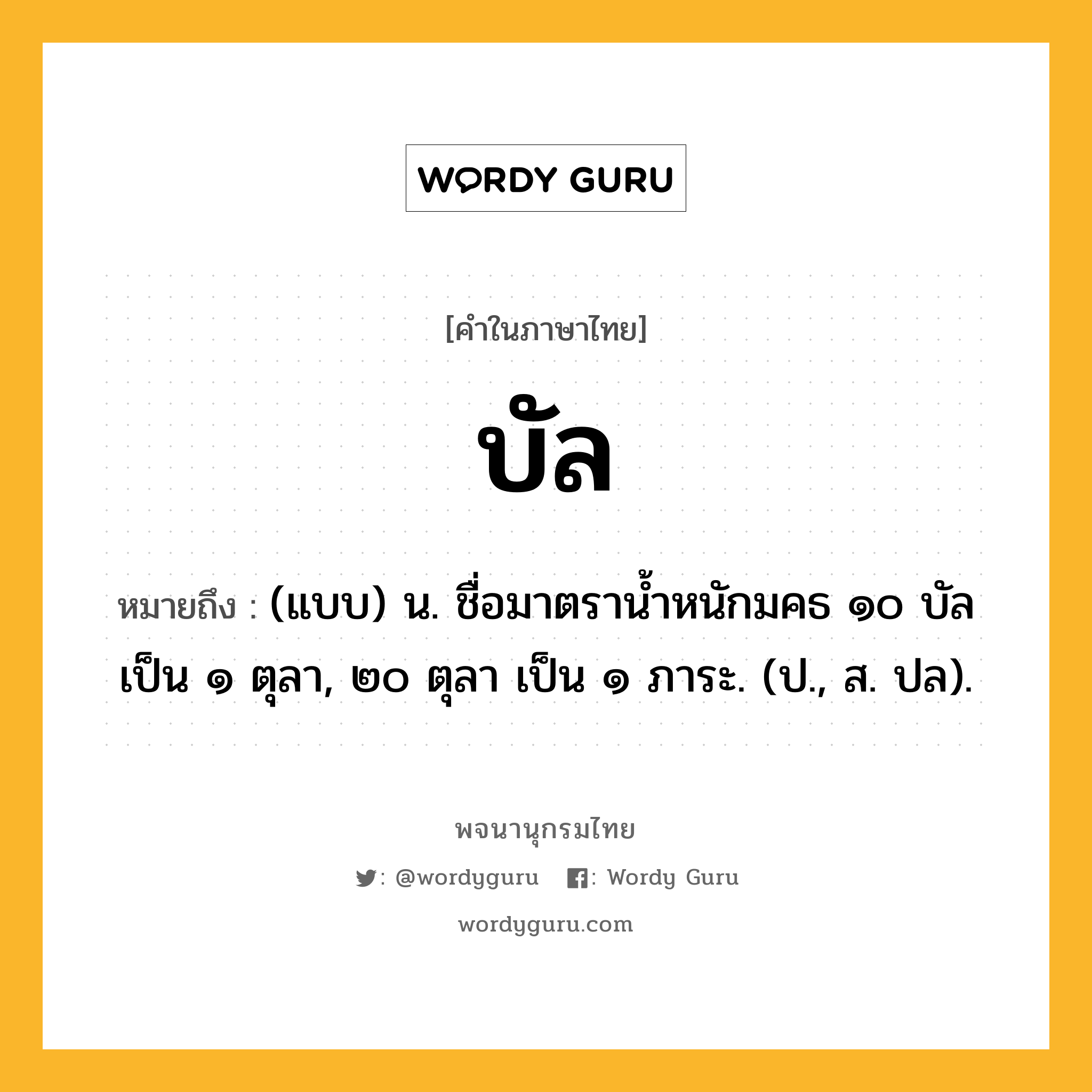 บัล ความหมาย หมายถึงอะไร?, คำในภาษาไทย บัล หมายถึง (แบบ) น. ชื่อมาตรานํ้าหนักมคธ ๑๐ บัล เป็น ๑ ตุลา, ๒๐ ตุลา เป็น ๑ ภาระ. (ป., ส. ปล).