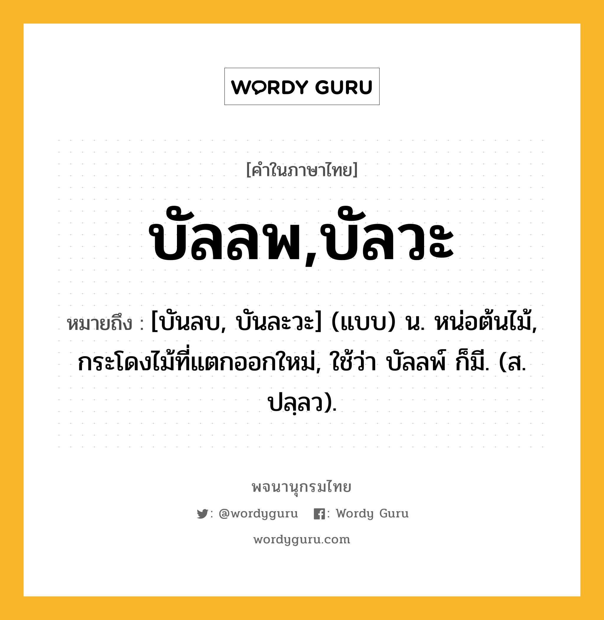 บัลลพ,บัลวะ ความหมาย หมายถึงอะไร?, คำในภาษาไทย บัลลพ,บัลวะ หมายถึง [บันลบ, บันละวะ] (แบบ) น. หน่อต้นไม้, กระโดงไม้ที่แตกออกใหม่, ใช้ว่า บัลลพ์ ก็มี. (ส. ปลฺลว).