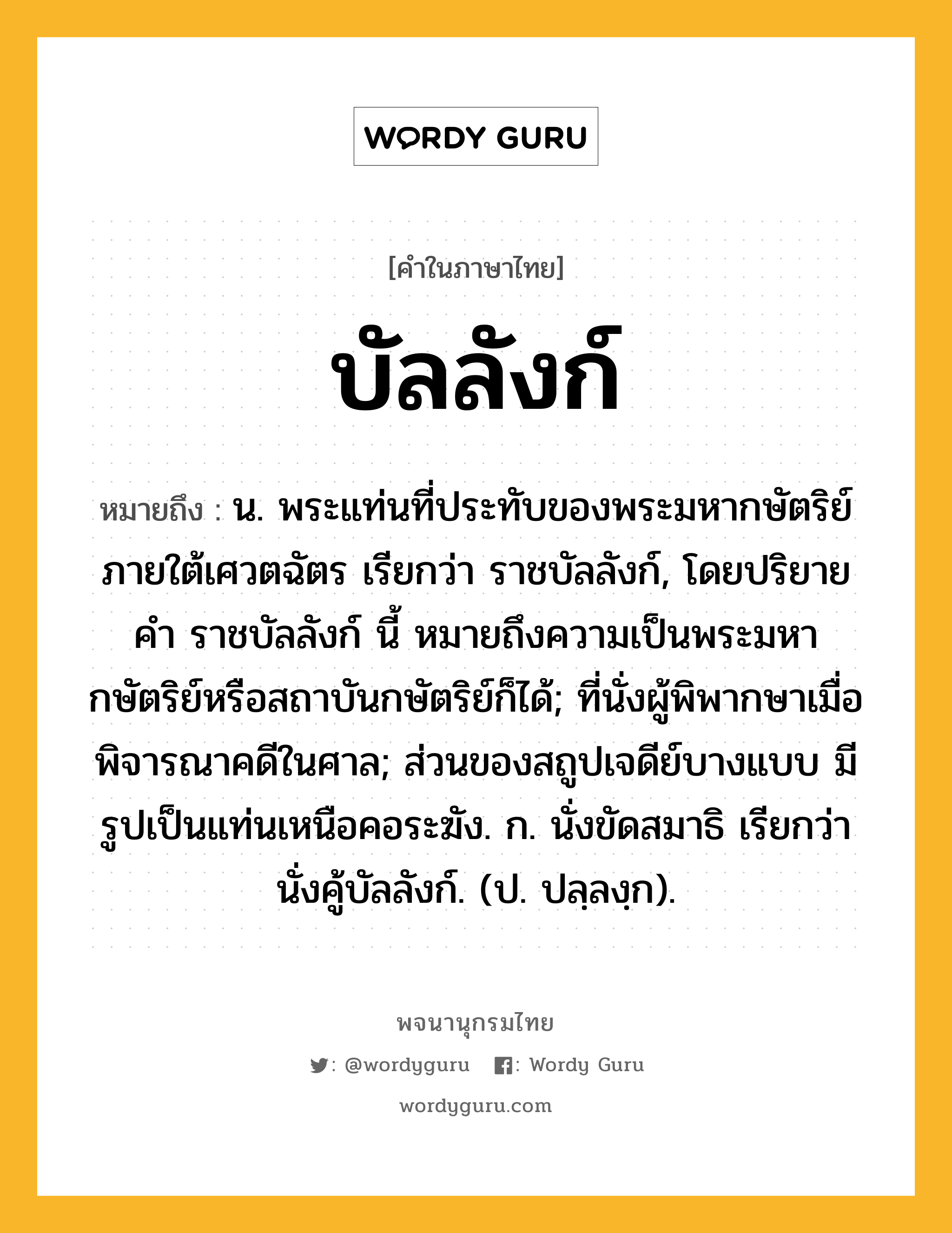 บัลลังก์ ความหมาย หมายถึงอะไร?, คำในภาษาไทย บัลลังก์ หมายถึง น. พระแท่นที่ประทับของพระมหากษัตริย์ภายใต้เศวตฉัตร เรียกว่า ราชบัลลังก์, โดยปริยายคํา ราชบัลลังก์ นี้ หมายถึงความเป็นพระมหากษัตริย์หรือสถาบันกษัตริย์ก็ได้; ที่นั่งผู้พิพากษาเมื่อพิจารณาคดีในศาล; ส่วนของสถูปเจดีย์บางแบบ มีรูปเป็นแท่นเหนือคอระฆัง. ก. นั่งขัดสมาธิ เรียกว่า นั่งคู้บัลลังก์. (ป. ปลฺลงฺก).