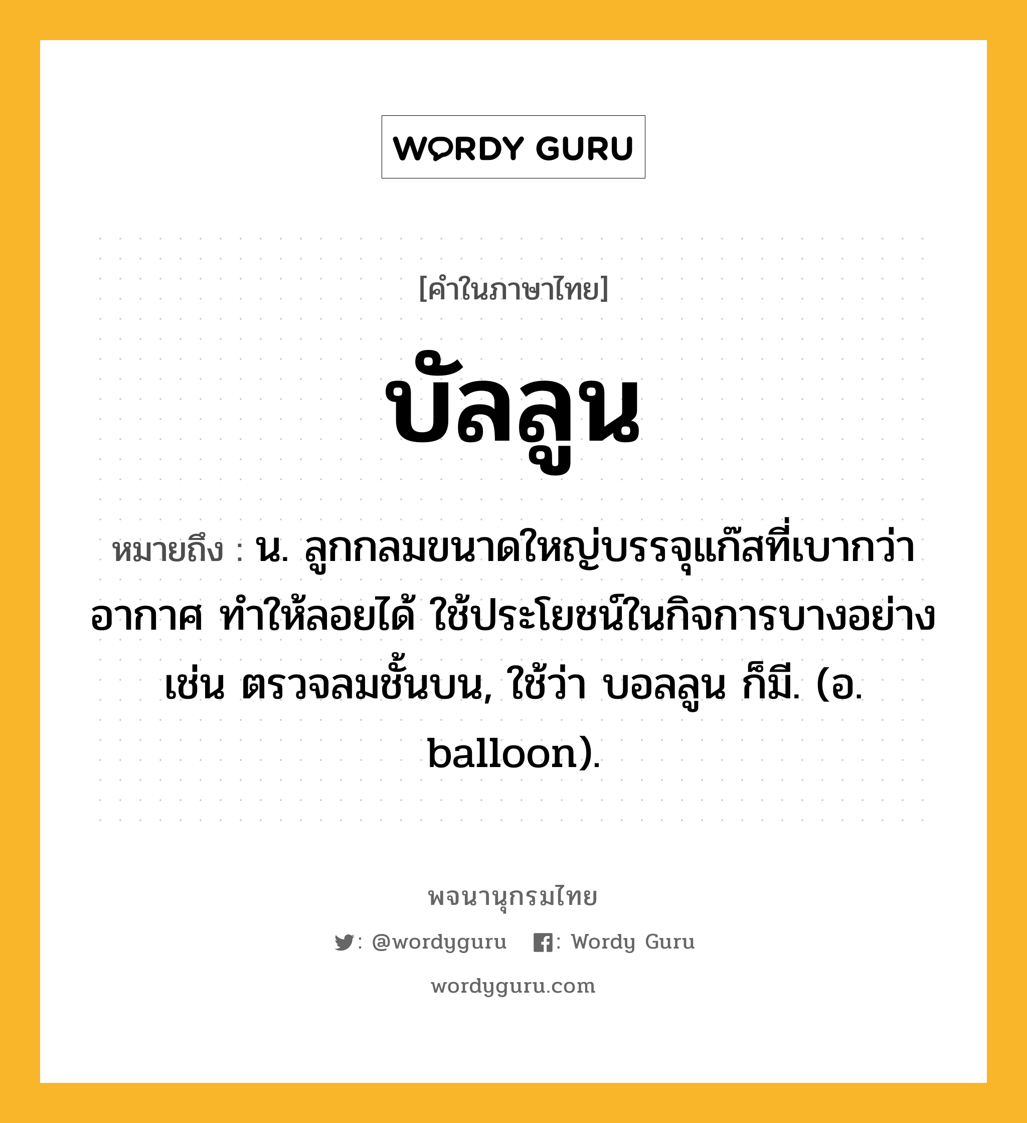 บัลลูน ความหมาย หมายถึงอะไร?, คำในภาษาไทย บัลลูน หมายถึง น. ลูกกลมขนาดใหญ่บรรจุแก๊สที่เบากว่าอากาศ ทําให้ลอยได้ ใช้ประโยชน์ในกิจการบางอย่าง เช่น ตรวจลมชั้นบน, ใช้ว่า บอลลูน ก็มี. (อ. balloon).