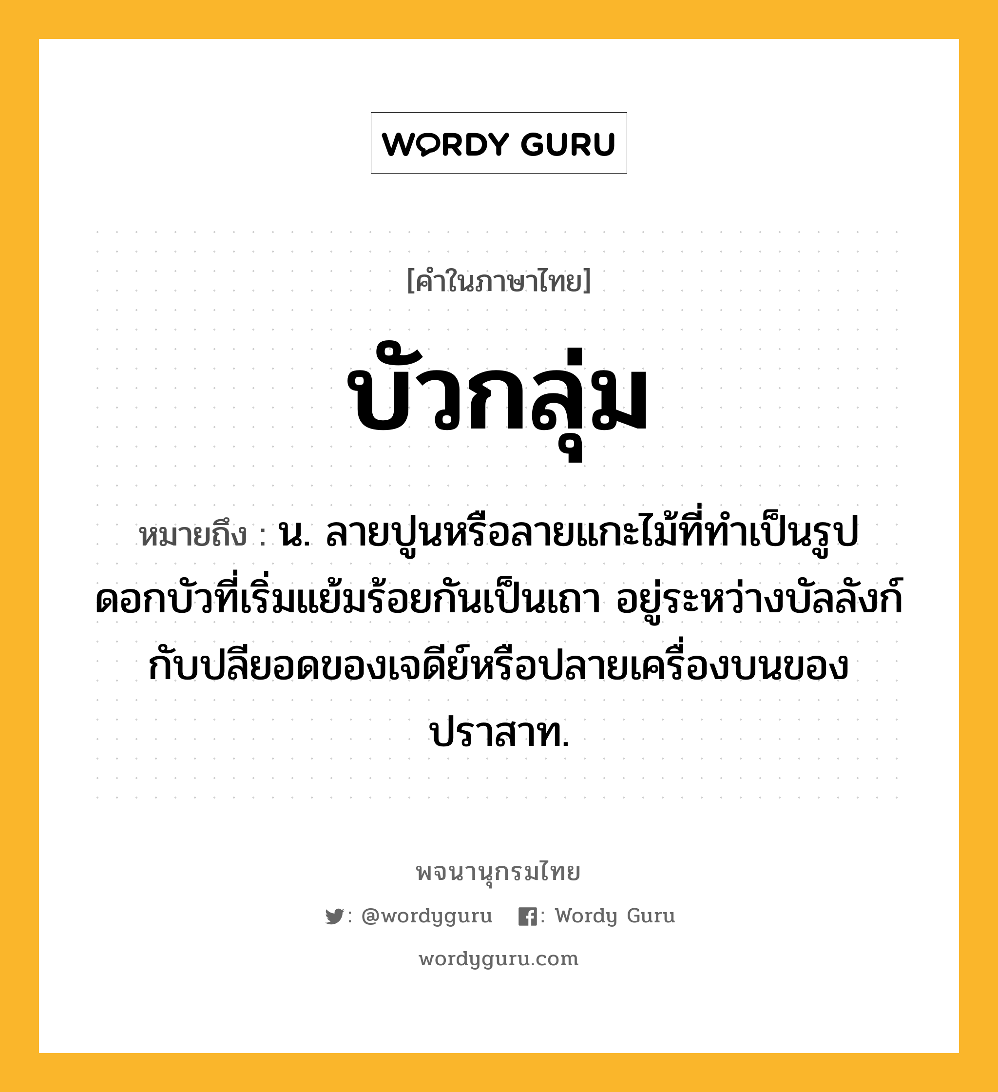 บัวกลุ่ม ความหมาย หมายถึงอะไร?, คำในภาษาไทย บัวกลุ่ม หมายถึง น. ลายปูนหรือลายแกะไม้ที่ทําเป็นรูปดอกบัวที่เริ่มแย้มร้อยกันเป็นเถา อยู่ระหว่างบัลลังก์กับปลียอดของเจดีย์หรือปลายเครื่องบนของปราสาท.