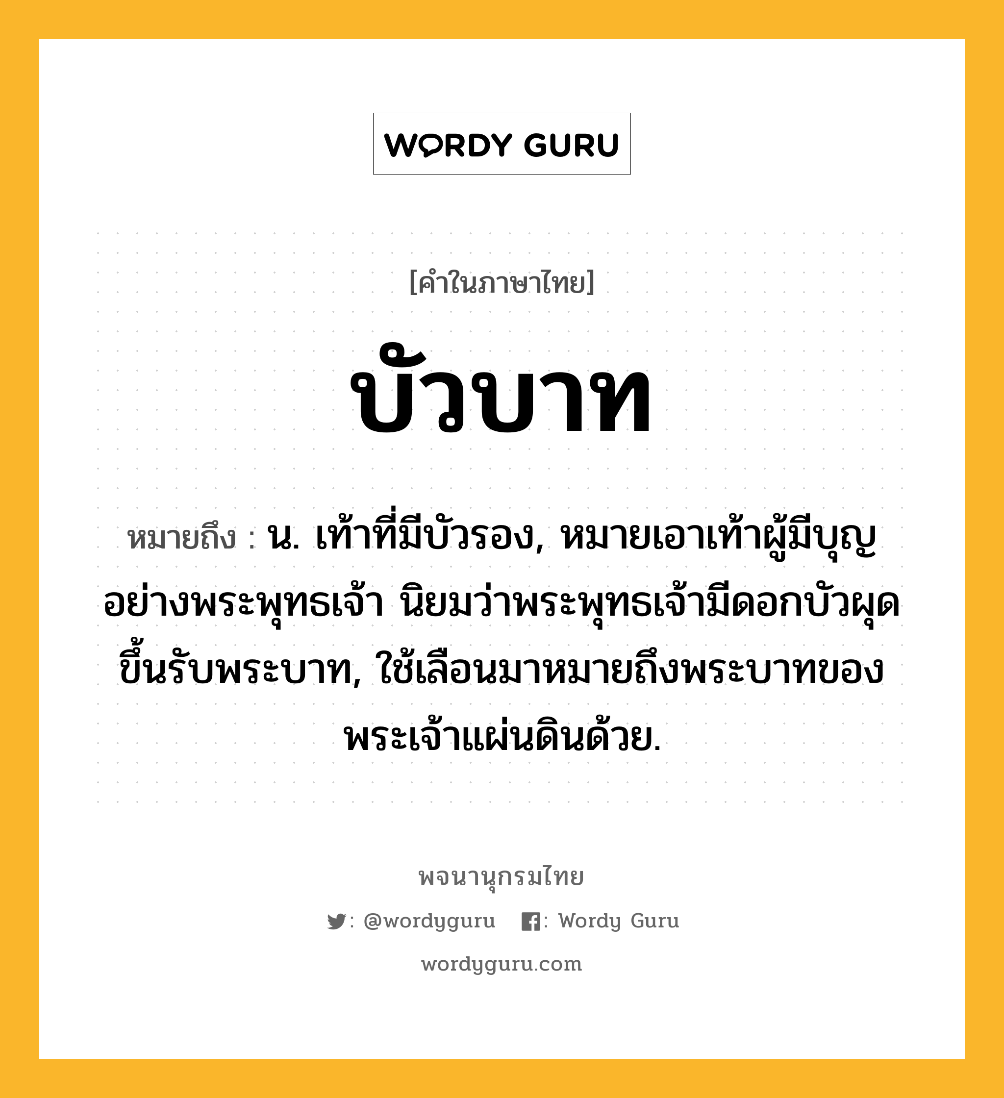 บัวบาท ความหมาย หมายถึงอะไร?, คำในภาษาไทย บัวบาท หมายถึง น. เท้าที่มีบัวรอง, หมายเอาเท้าผู้มีบุญอย่างพระพุทธเจ้า นิยมว่าพระพุทธเจ้ามีดอกบัวผุดขึ้นรับพระบาท, ใช้เลือนมาหมายถึงพระบาทของพระเจ้าแผ่นดินด้วย.