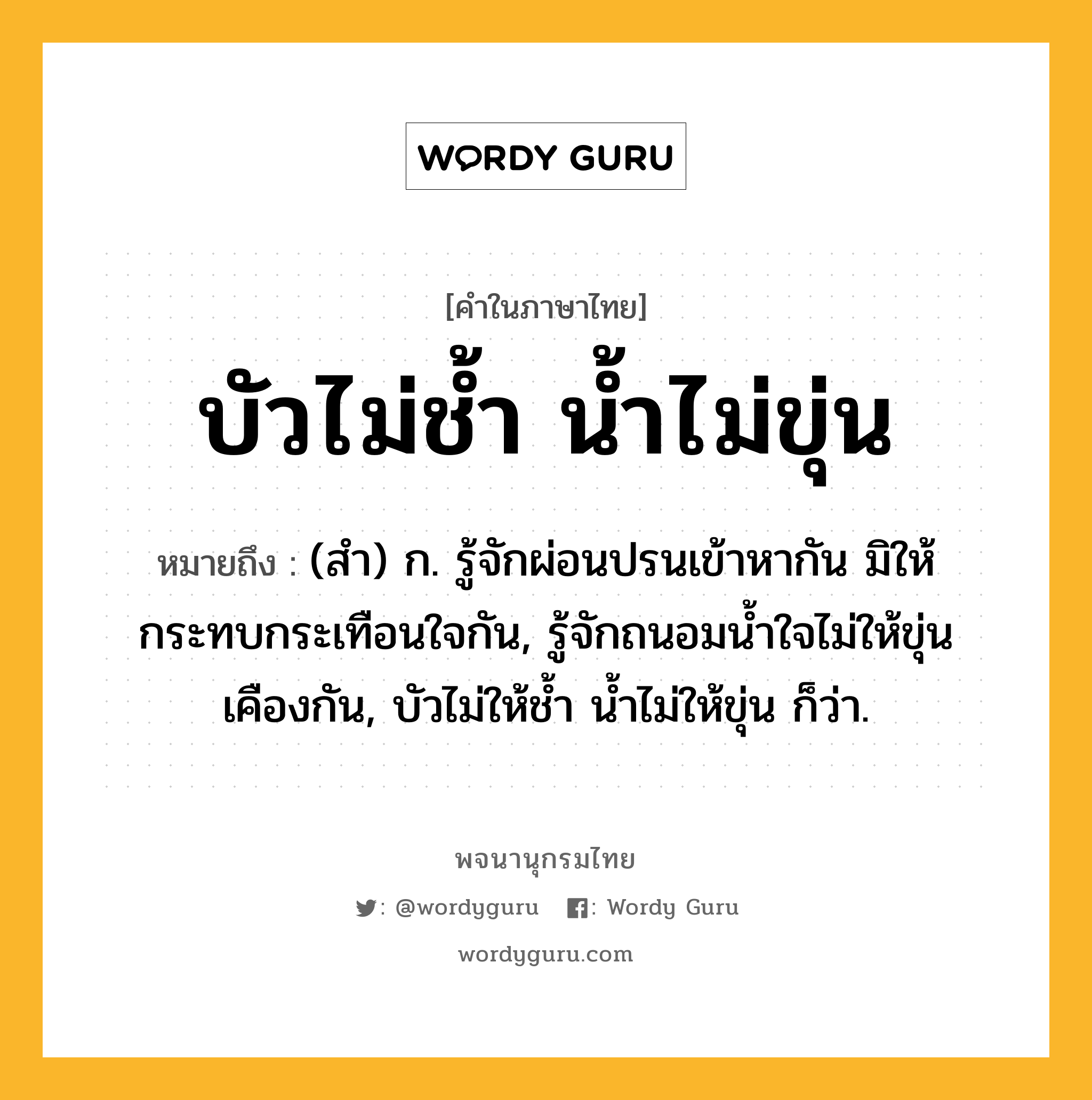 บัวไม่ช้ำ น้ำไม่ขุ่น ความหมาย หมายถึงอะไร?, คำในภาษาไทย บัวไม่ช้ำ น้ำไม่ขุ่น หมายถึง (สํา) ก. รู้จักผ่อนปรนเข้าหากัน มิให้กระทบกระเทือนใจกัน, รู้จักถนอมนํ้าใจไม่ให้ขุ่นเคืองกัน, บัวไม่ให้ชํ้า นํ้าไม่ให้ขุ่น ก็ว่า.