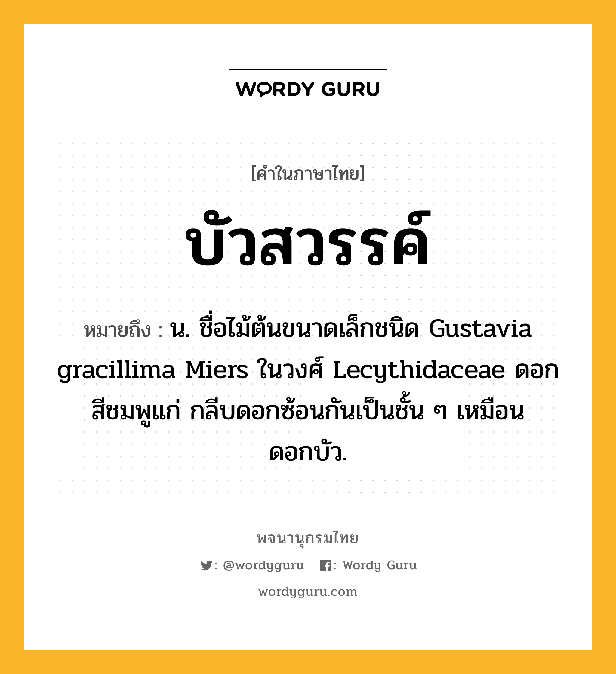 บัวสวรรค์ ความหมาย หมายถึงอะไร?, คำในภาษาไทย บัวสวรรค์ หมายถึง น. ชื่อไม้ต้นขนาดเล็กชนิด Gustavia gracillima Miers ในวงศ์ Lecythidaceae ดอกสีชมพูแก่ กลีบดอกซ้อนกันเป็นชั้น ๆ เหมือนดอกบัว.