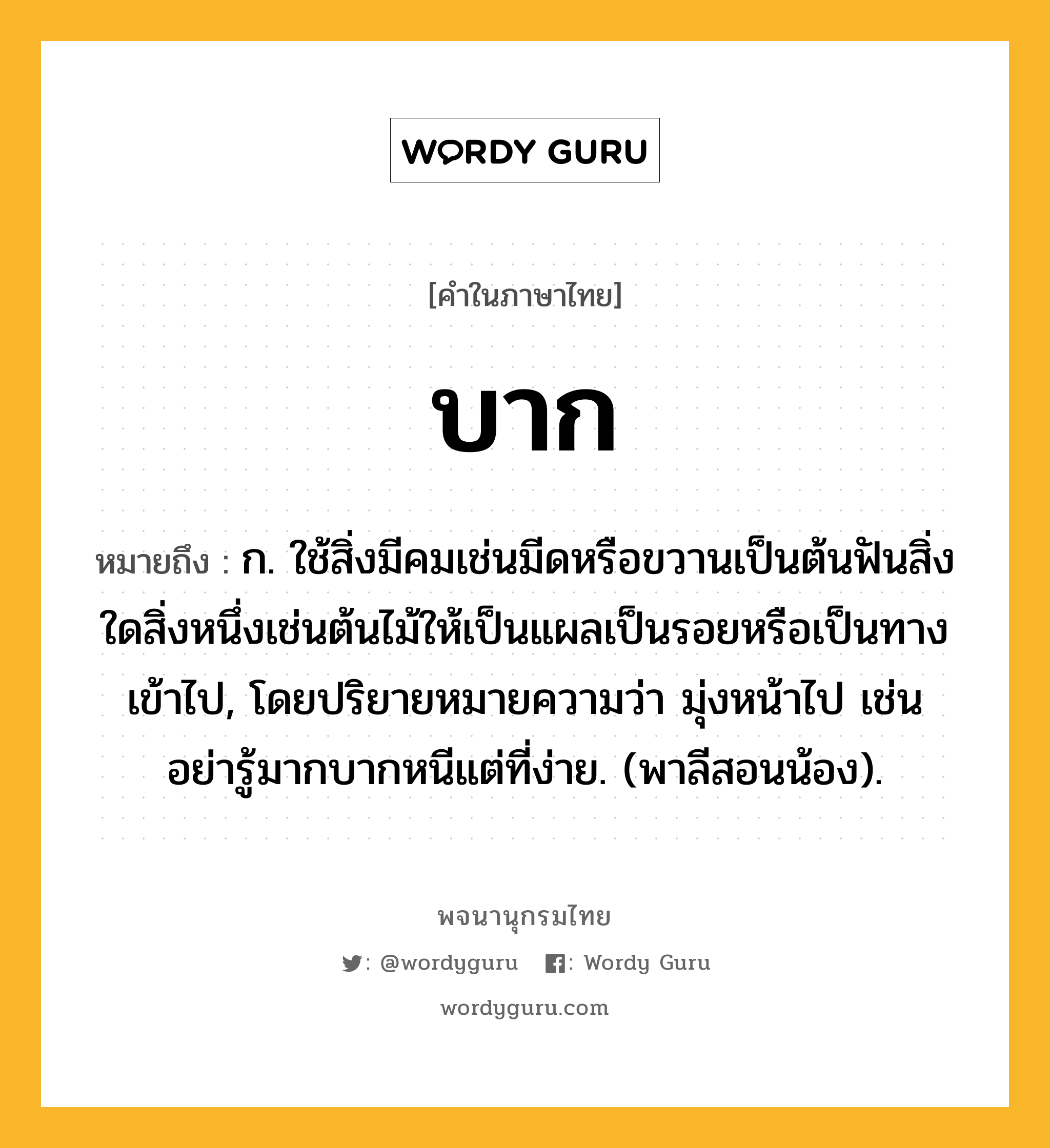 บาก ความหมาย หมายถึงอะไร?, คำในภาษาไทย บาก หมายถึง ก. ใช้สิ่งมีคมเช่นมีดหรือขวานเป็นต้นฟันสิ่งใดสิ่งหนึ่งเช่นต้นไม้ให้เป็นแผลเป็นรอยหรือเป็นทางเข้าไป, โดยปริยายหมายความว่า มุ่งหน้าไป เช่น อย่ารู้มากบากหนีแต่ที่ง่าย. (พาลีสอนน้อง).