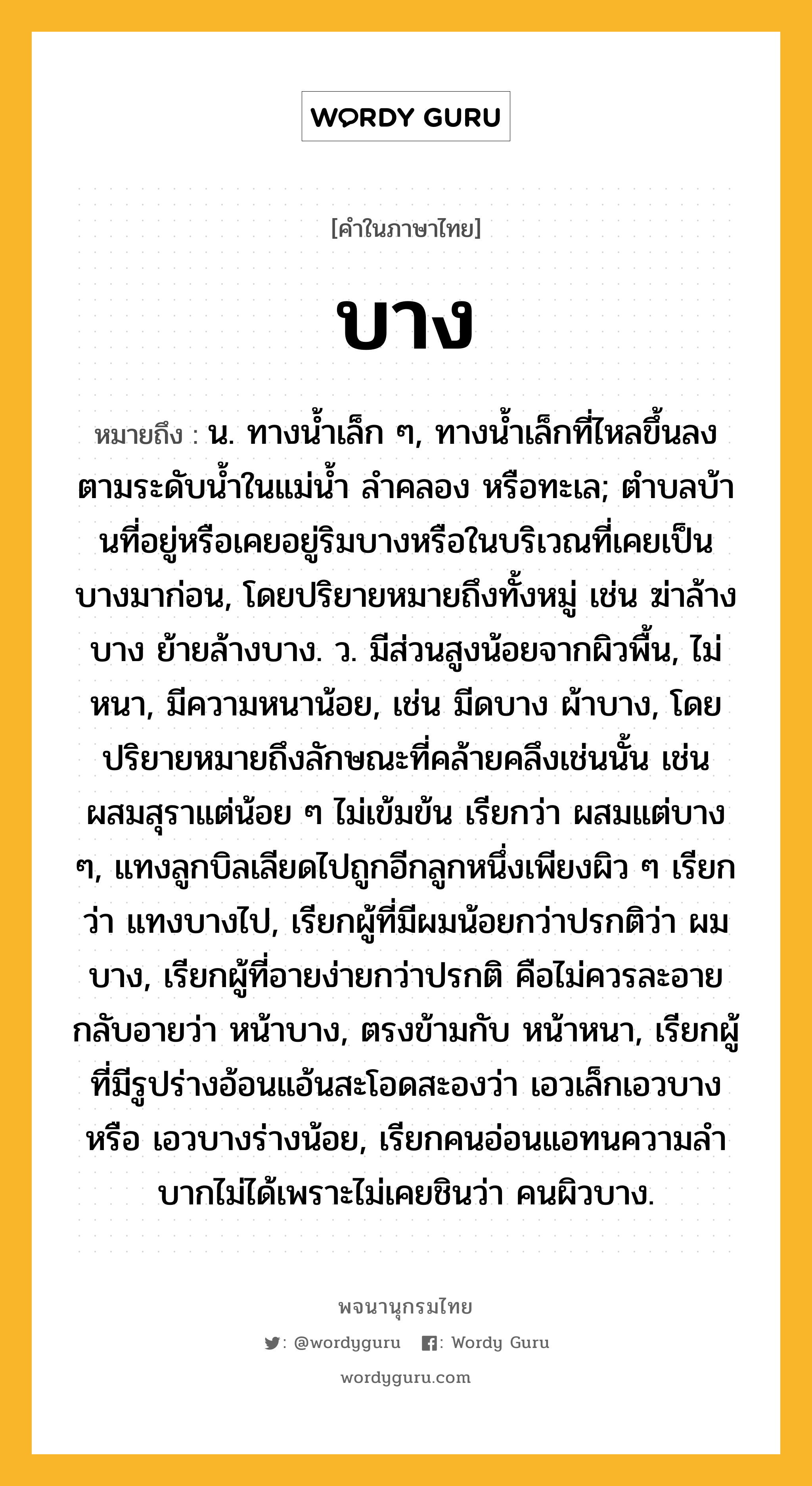 บาง ความหมาย หมายถึงอะไร?, คำในภาษาไทย บาง หมายถึง น. ทางนํ้าเล็ก ๆ, ทางนํ้าเล็กที่ไหลขึ้นลงตามระดับนํ้าในแม่นํ้า ลําคลอง หรือทะเล; ตําบลบ้านที่อยู่หรือเคยอยู่ริมบางหรือในบริเวณที่เคยเป็นบางมาก่อน, โดยปริยายหมายถึงทั้งหมู่ เช่น ฆ่าล้างบาง ย้ายล้างบาง. ว. มีส่วนสูงน้อยจากผิวพื้น, ไม่หนา, มีความหนาน้อย, เช่น มีดบาง ผ้าบาง, โดยปริยายหมายถึงลักษณะที่คล้ายคลึงเช่นนั้น เช่น ผสมสุราแต่น้อย ๆ ไม่เข้มข้น เรียกว่า ผสมแต่บาง ๆ, แทงลูกบิลเลียดไปถูกอีกลูกหนึ่งเพียงผิว ๆ เรียกว่า แทงบางไป, เรียกผู้ที่มีผมน้อยกว่าปรกติว่า ผมบาง, เรียกผู้ที่อายง่ายกว่าปรกติ คือไม่ควรละอาย กลับอายว่า หน้าบาง, ตรงข้ามกับ หน้าหนา, เรียกผู้ที่มีรูปร่างอ้อนแอ้นสะโอดสะองว่า เอวเล็กเอวบาง หรือ เอวบางร่างน้อย, เรียกคนอ่อนแอทนความลําบากไม่ได้เพราะไม่เคยชินว่า คนผิวบาง.