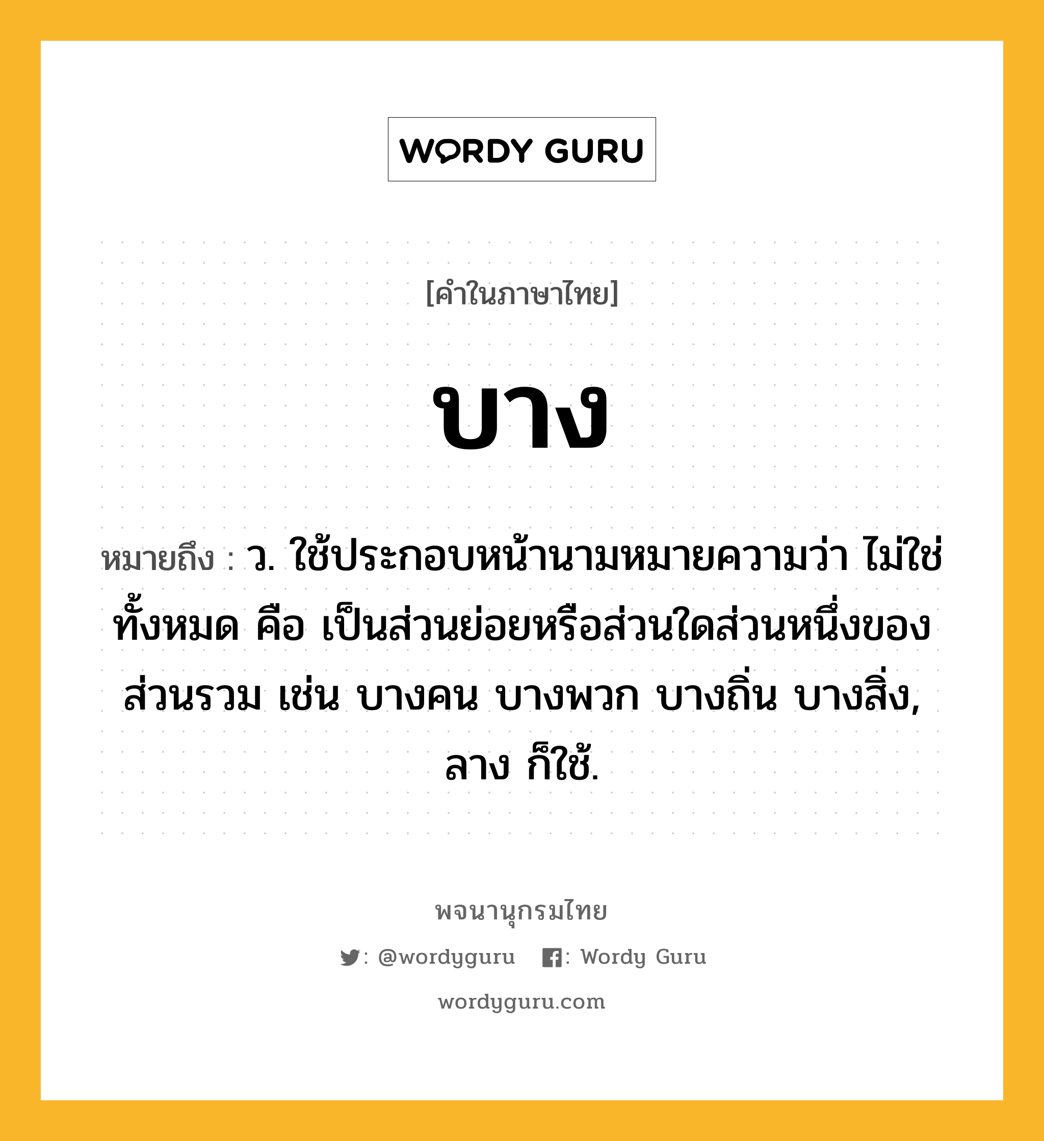 บาง ความหมาย หมายถึงอะไร?, คำในภาษาไทย บาง หมายถึง ว. ใช้ประกอบหน้านามหมายความว่า ไม่ใช่ทั้งหมด คือ เป็นส่วนย่อยหรือส่วนใดส่วนหนึ่งของส่วนรวม เช่น บางคน บางพวก บางถิ่น บางสิ่ง, ลาง ก็ใช้.