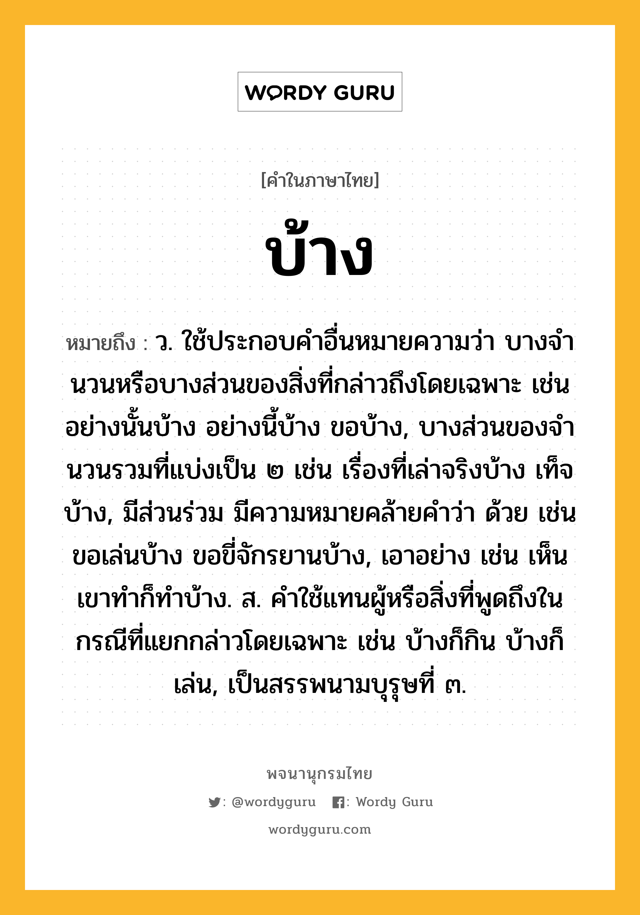 บ้าง ความหมาย หมายถึงอะไร?, คำในภาษาไทย บ้าง หมายถึง ว. ใช้ประกอบคําอื่นหมายความว่า บางจํานวนหรือบางส่วนของสิ่งที่กล่าวถึงโดยเฉพาะ เช่น อย่างนั้นบ้าง อย่างนี้บ้าง ขอบ้าง, บางส่วนของจํานวนรวมที่แบ่งเป็น ๒ เช่น เรื่องที่เล่าจริงบ้าง เท็จบ้าง, มีส่วนร่วม มีความหมายคล้ายคำว่า ด้วย เช่น ขอเล่นบ้าง ขอขี่จักรยานบ้าง, เอาอย่าง เช่น เห็นเขาทําก็ทําบ้าง. ส. คําใช้แทนผู้หรือสิ่งที่พูดถึงในกรณีที่แยกกล่าวโดยเฉพาะ เช่น บ้างก็กิน บ้างก็เล่น, เป็นสรรพนามบุรุษที่ ๓.