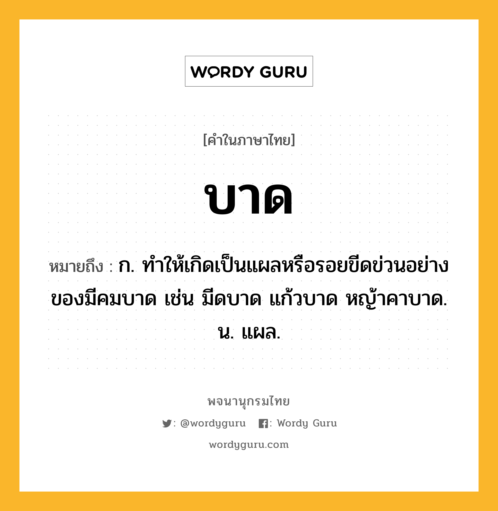 บาด ความหมาย หมายถึงอะไร?, คำในภาษาไทย บาด หมายถึง ก. ทําให้เกิดเป็นแผลหรือรอยขีดข่วนอย่างของมีคมบาด เช่น มีดบาด แก้วบาด หญ้าคาบาด. น. แผล.