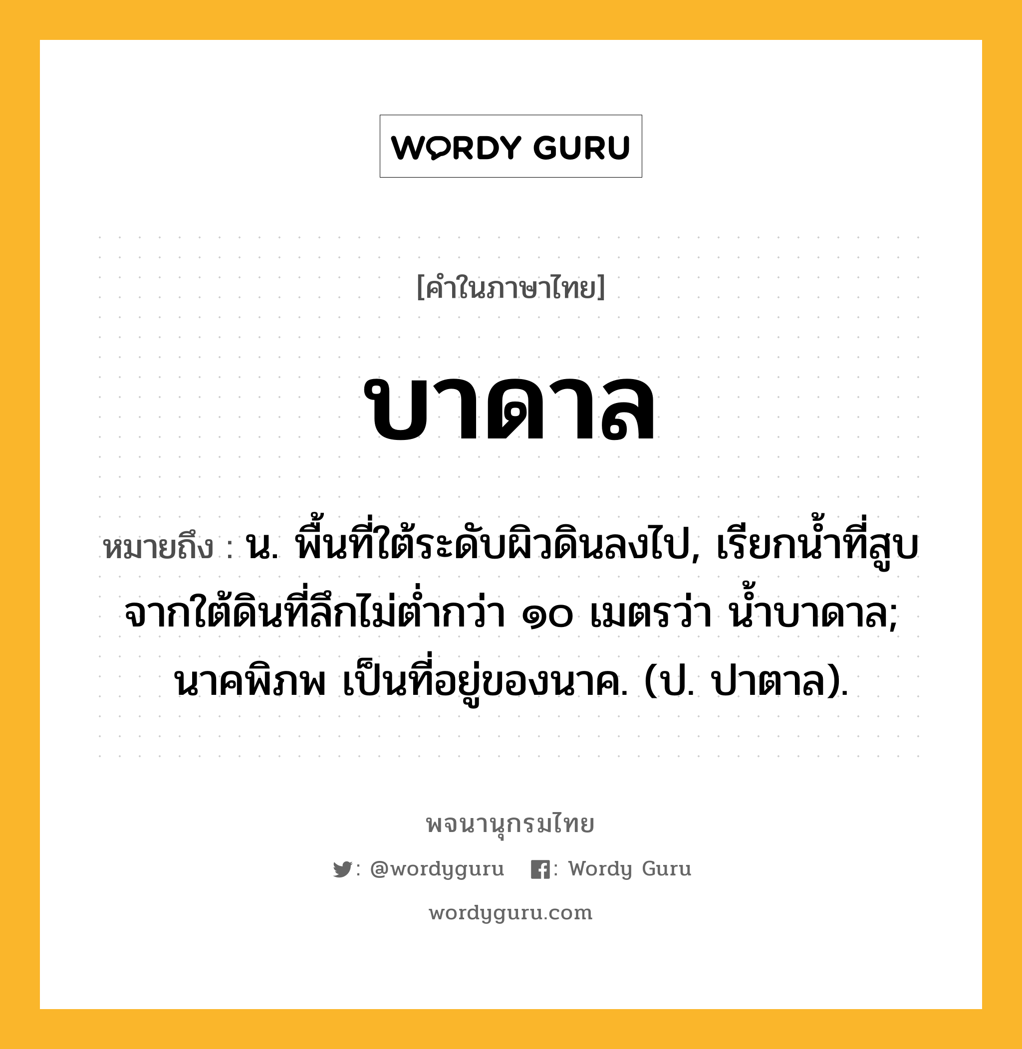 บาดาล ความหมาย หมายถึงอะไร?, คำในภาษาไทย บาดาล หมายถึง น. พื้นที่ใต้ระดับผิวดินลงไป, เรียกนํ้าที่สูบจากใต้ดินที่ลึกไม่ตํ่ากว่า ๑๐ เมตรว่า นํ้าบาดาล; นาคพิภพ เป็นที่อยู่ของนาค. (ป. ปาตาล).