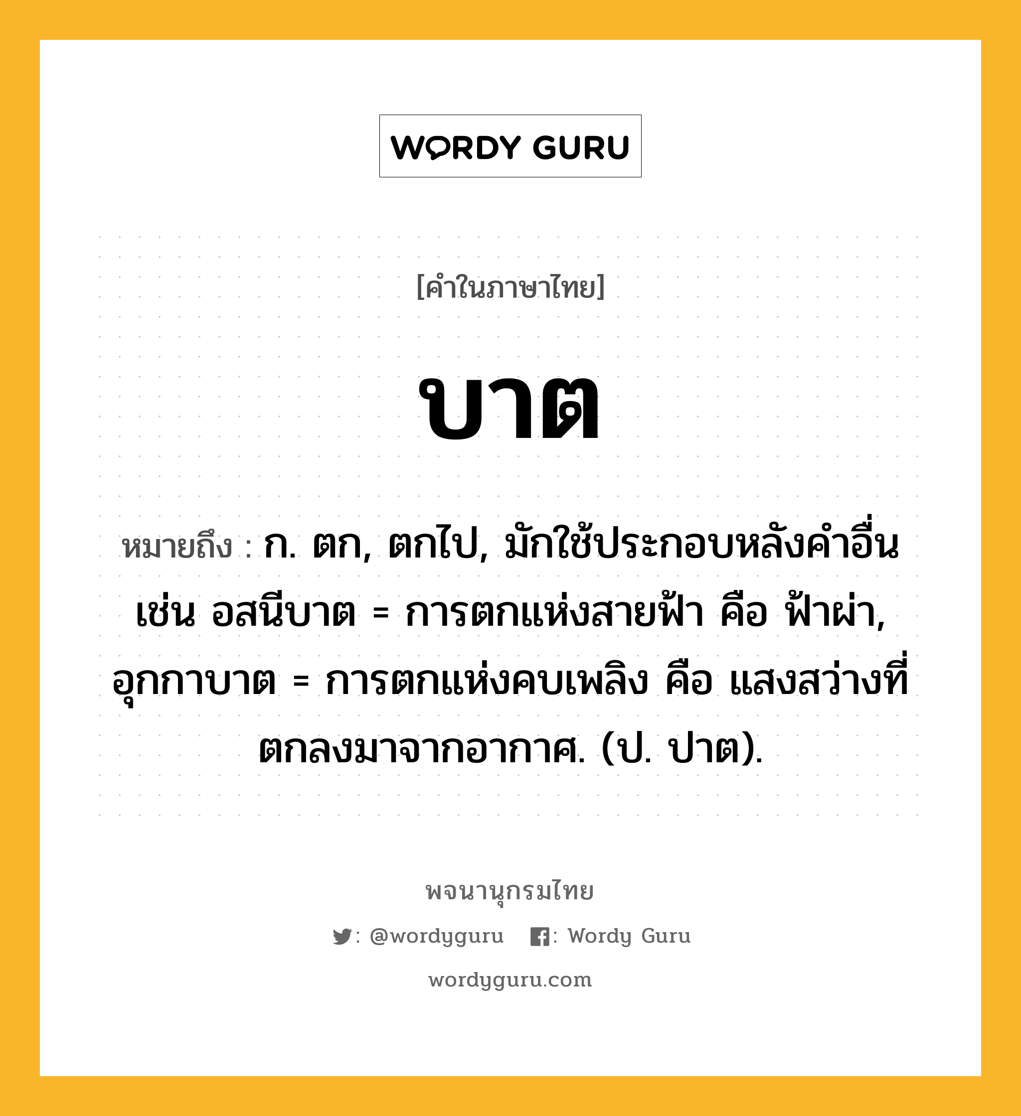 บาต ความหมาย หมายถึงอะไร?, คำในภาษาไทย บาต หมายถึง ก. ตก, ตกไป, มักใช้ประกอบหลังคําอื่น เช่น อสนีบาต = การตกแห่งสายฟ้า คือ ฟ้าผ่า, อุกกาบาต = การตกแห่งคบเพลิง คือ แสงสว่างที่ตกลงมาจากอากาศ. (ป. ปาต).