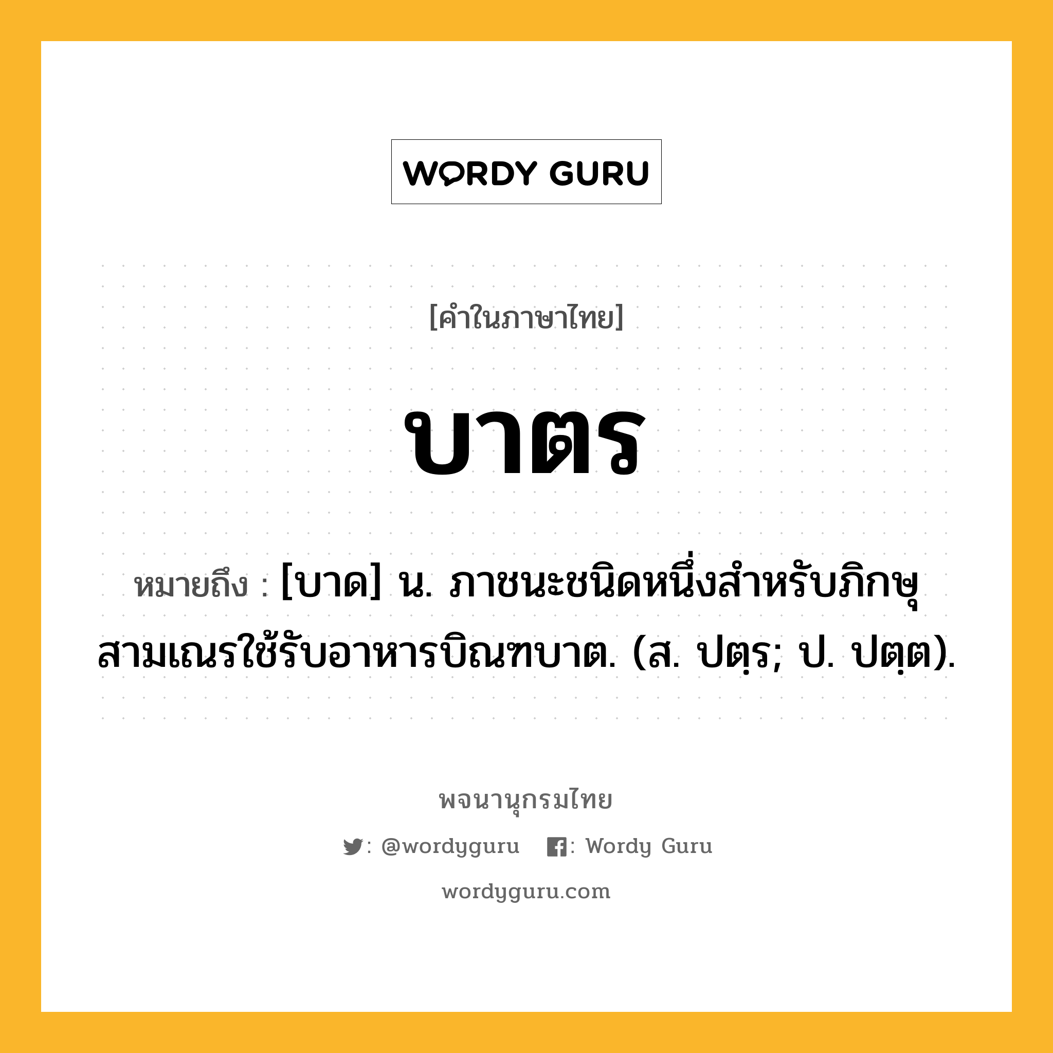 บาตร ความหมาย หมายถึงอะไร?, คำในภาษาไทย บาตร หมายถึง [บาด] น. ภาชนะชนิดหนึ่งสําหรับภิกษุสามเณรใช้รับอาหารบิณฑบาต. (ส. ปตฺร; ป. ปตฺต).