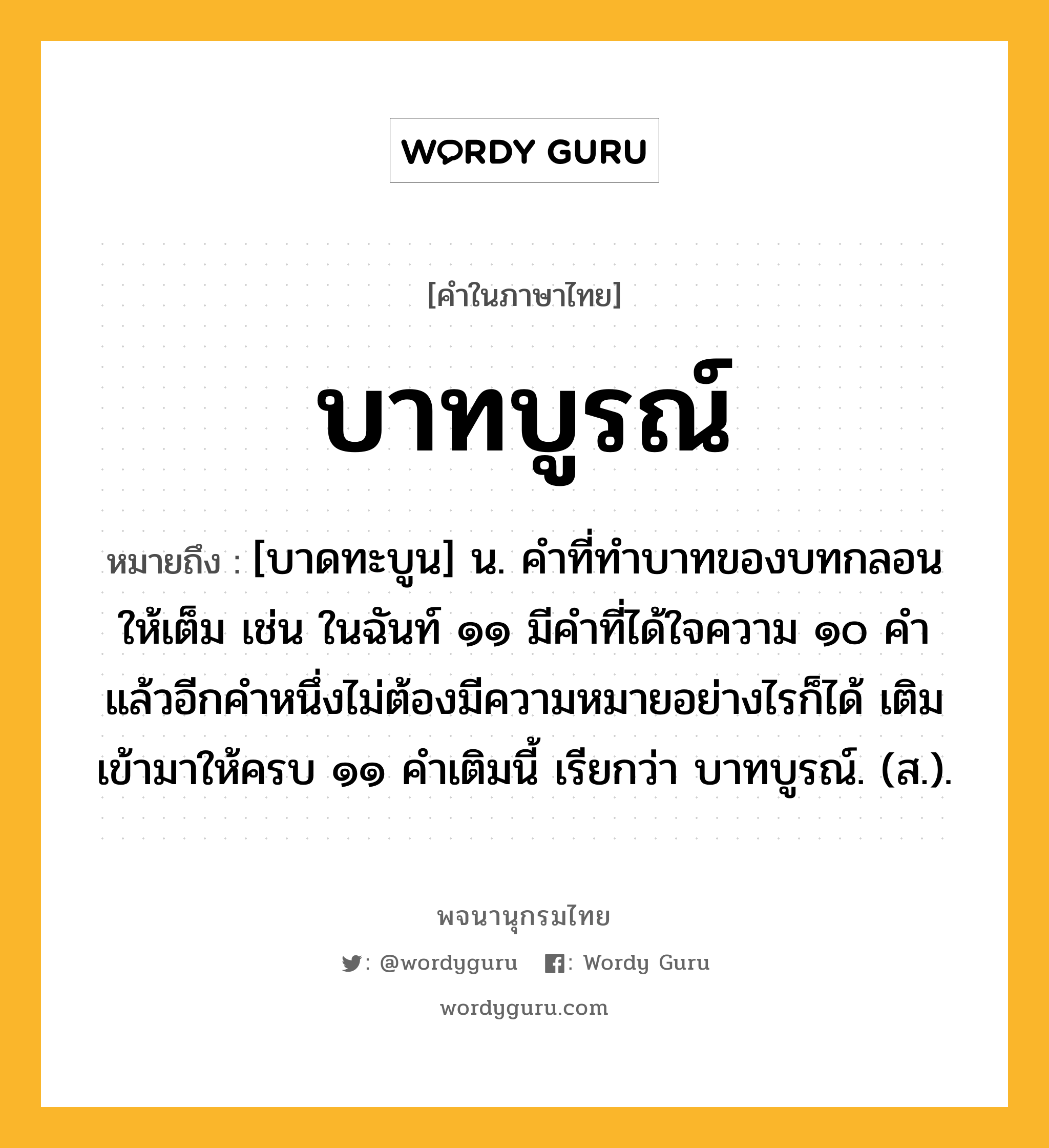 บาทบูรณ์ ความหมาย หมายถึงอะไร?, คำในภาษาไทย บาทบูรณ์ หมายถึง [บาดทะบูน] น. คําที่ทําบาทของบทกลอนให้เต็ม เช่น ในฉันท์ ๑๑ มีคําที่ได้ใจความ ๑๐ คํา แล้วอีกคําหนึ่งไม่ต้องมีความหมายอย่างไรก็ได้ เติมเข้ามาให้ครบ ๑๑ คําเติมนี้ เรียกว่า บาทบูรณ์. (ส.).