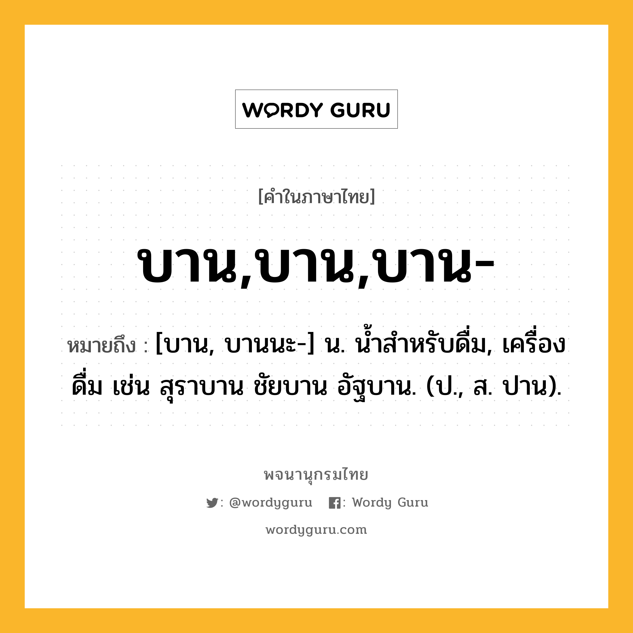 บาน,บาน,บาน- ความหมาย หมายถึงอะไร?, คำในภาษาไทย บาน,บาน,บาน- หมายถึง [บาน, บานนะ-] น. นํ้าสําหรับดื่ม, เครื่องดื่ม เช่น สุราบาน ชัยบาน อัฐบาน. (ป., ส. ปาน).