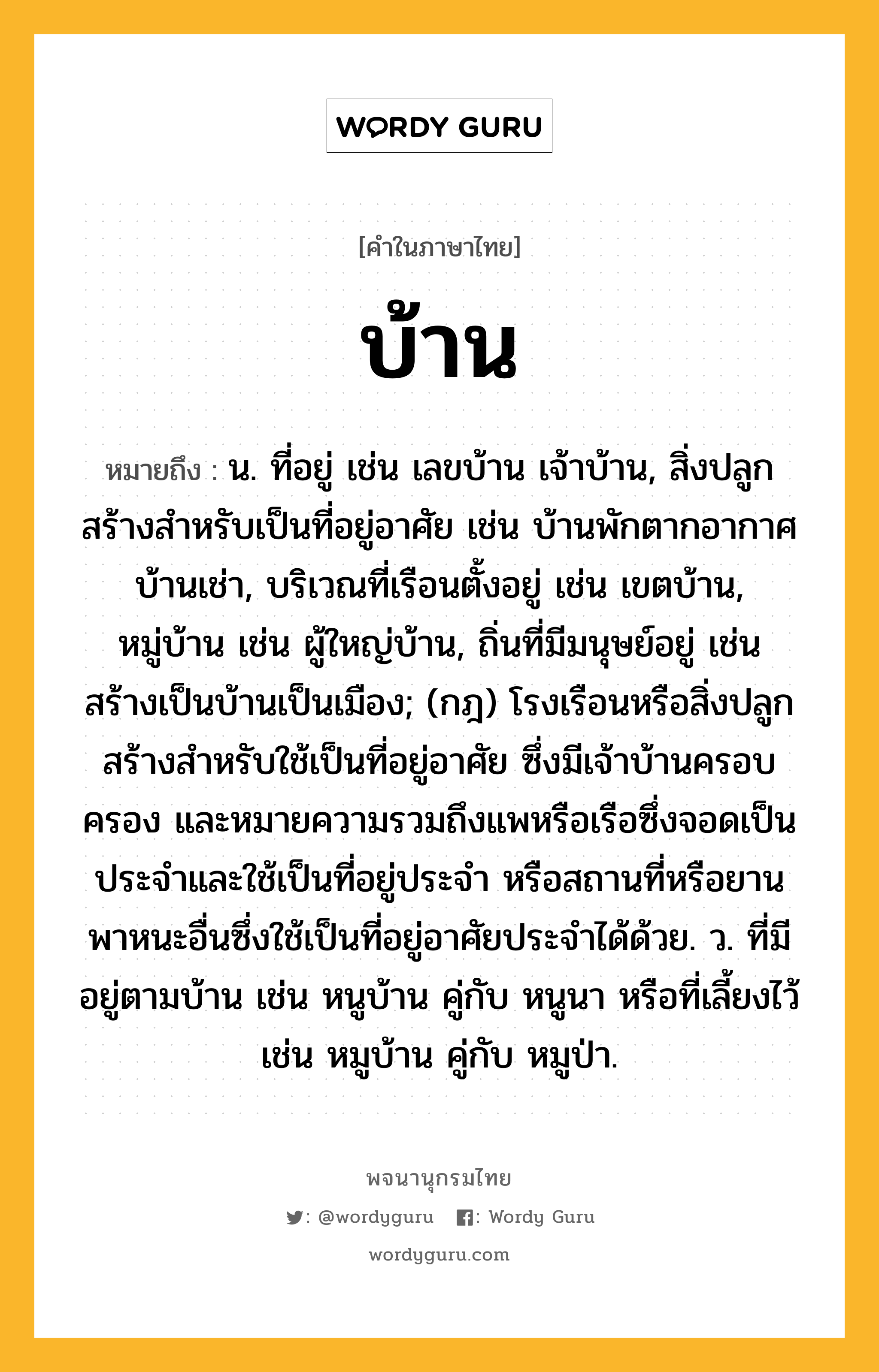 บ้าน ความหมาย หมายถึงอะไร?, คำในภาษาไทย บ้าน หมายถึง น. ที่อยู่ เช่น เลขบ้าน เจ้าบ้าน, สิ่งปลูกสร้างสําหรับเป็นที่อยู่อาศัย เช่น บ้านพักตากอากาศ บ้านเช่า, บริเวณที่เรือนตั้งอยู่ เช่น เขตบ้าน, หมู่บ้าน เช่น ผู้ใหญ่บ้าน, ถิ่นที่มีมนุษย์อยู่ เช่น สร้างเป็นบ้านเป็นเมือง; (กฎ) โรงเรือนหรือสิ่งปลูกสร้างสําหรับใช้เป็นที่อยู่อาศัย ซึ่งมีเจ้าบ้านครอบครอง และหมายความรวมถึงแพหรือเรือซึ่งจอดเป็นประจําและใช้เป็นที่อยู่ประจํา หรือสถานที่หรือยานพาหนะอื่นซึ่งใช้เป็นที่อยู่อาศัยประจําได้ด้วย. ว. ที่มีอยู่ตามบ้าน เช่น หนูบ้าน คู่กับ หนูนา หรือที่เลี้ยงไว้ เช่น หมูบ้าน คู่กับ หมูป่า.