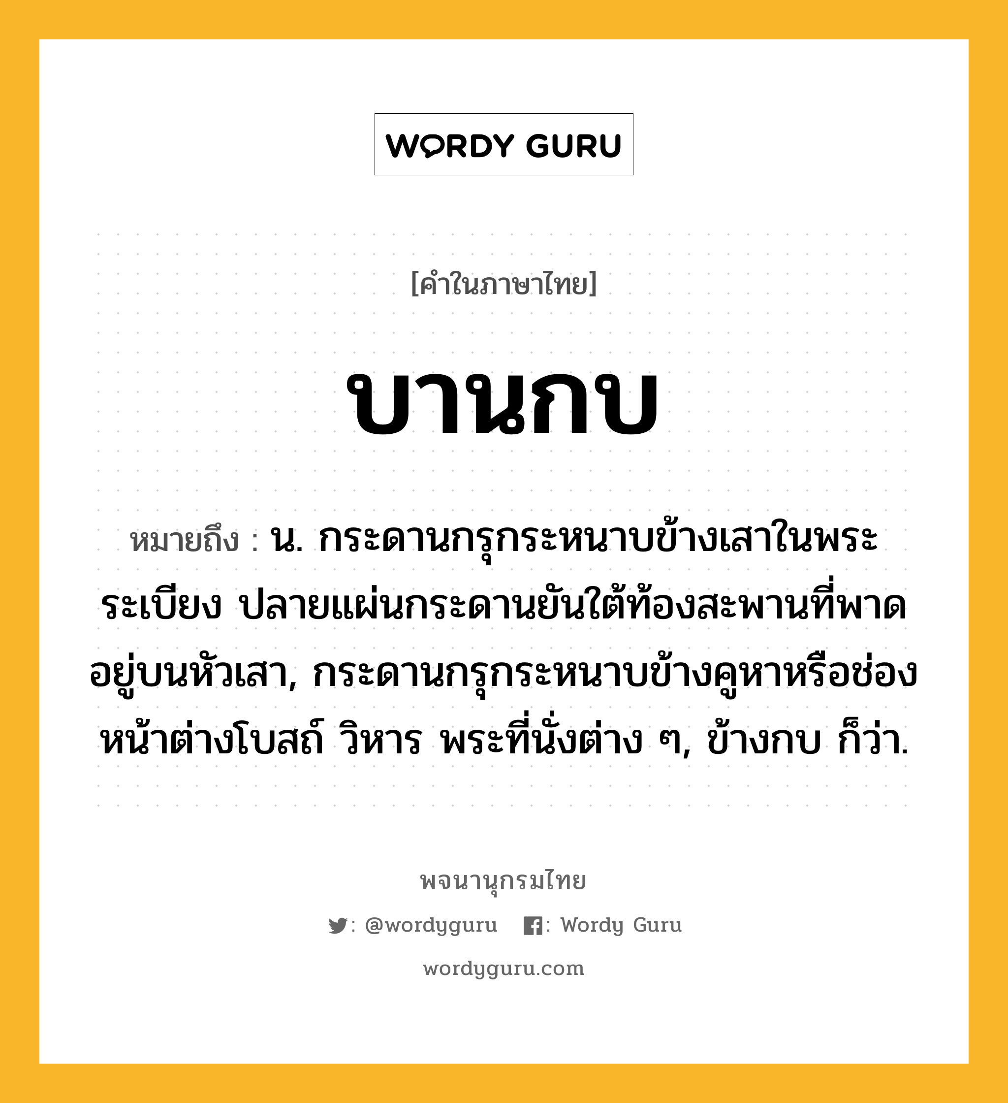 บานกบ ความหมาย หมายถึงอะไร?, คำในภาษาไทย บานกบ หมายถึง น. กระดานกรุกระหนาบข้างเสาในพระระเบียง ปลายแผ่นกระดานยันใต้ท้องสะพานที่พาดอยู่บนหัวเสา, กระดานกรุกระหนาบข้างคูหาหรือช่องหน้าต่างโบสถ์ วิหาร พระที่นั่งต่าง ๆ, ข้างกบ ก็ว่า.