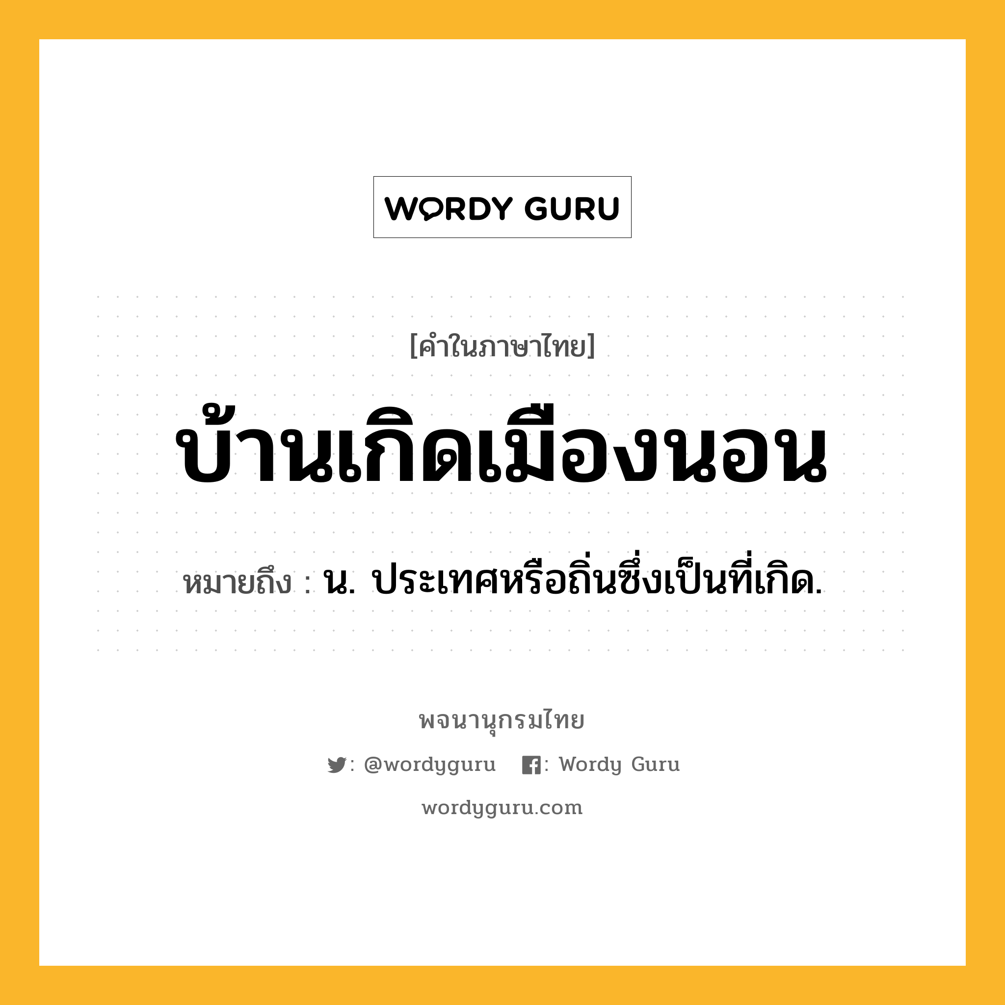 บ้านเกิดเมืองนอน ความหมาย หมายถึงอะไร?, คำในภาษาไทย บ้านเกิดเมืองนอน หมายถึง น. ประเทศหรือถิ่นซึ่งเป็นที่เกิด.