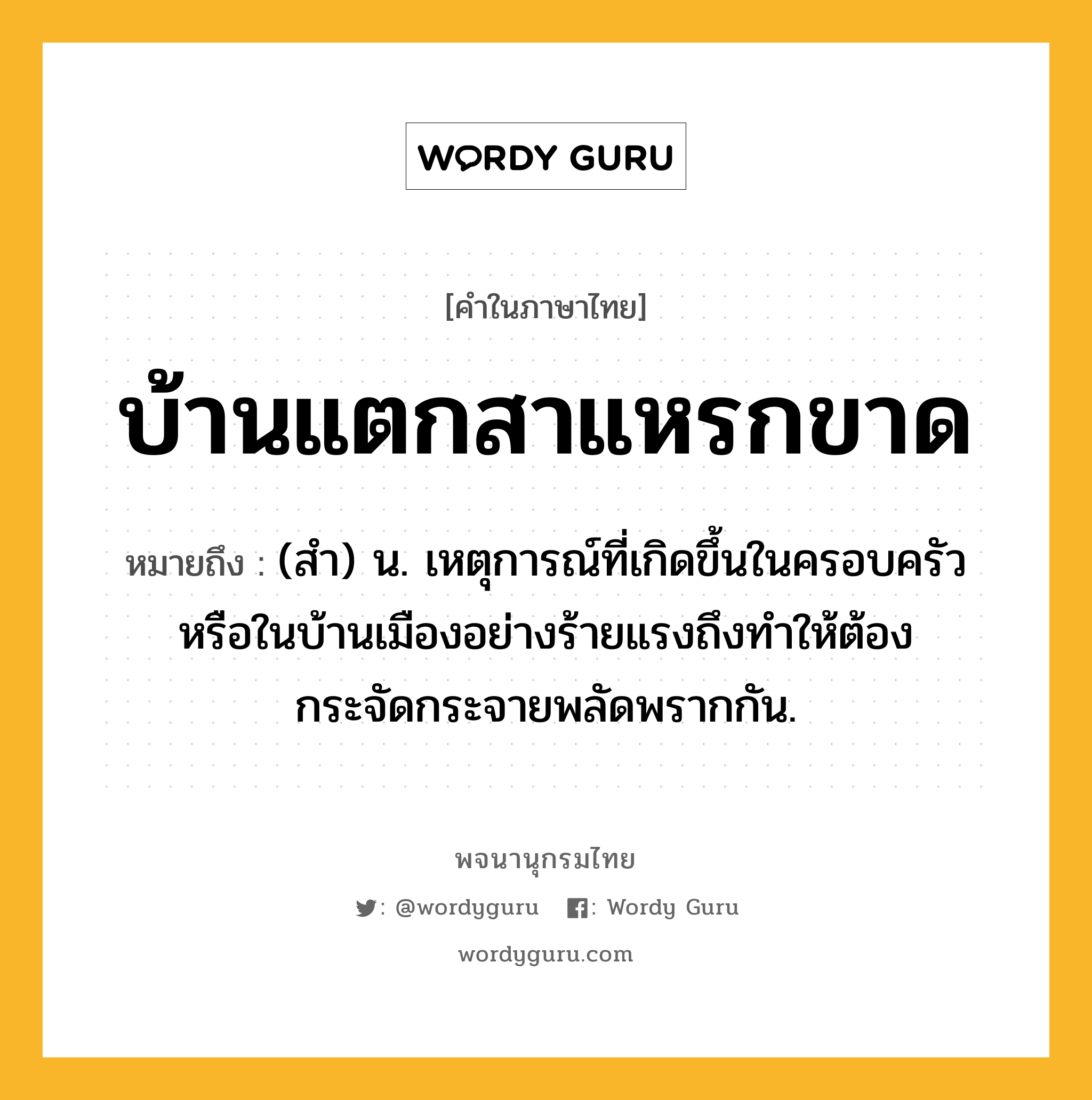 บ้านแตกสาแหรกขาด ความหมาย หมายถึงอะไร?, คำในภาษาไทย บ้านแตกสาแหรกขาด หมายถึง (สํา) น. เหตุการณ์ที่เกิดขึ้นในครอบครัวหรือในบ้านเมืองอย่างร้ายแรงถึงทําให้ต้องกระจัดกระจายพลัดพรากกัน.