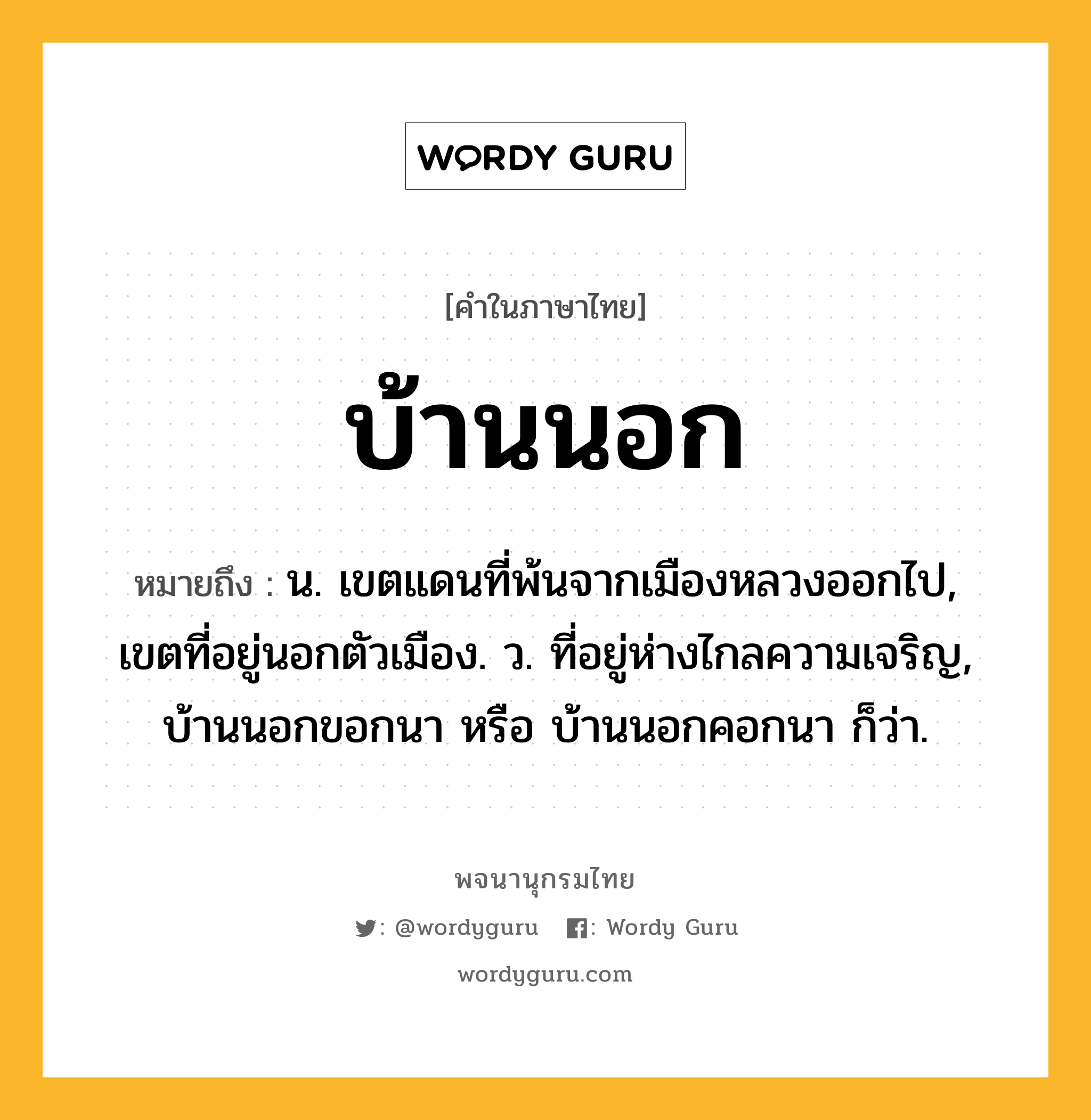 บ้านนอก ความหมาย หมายถึงอะไร?, คำในภาษาไทย บ้านนอก หมายถึง น. เขตแดนที่พ้นจากเมืองหลวงออกไป, เขตที่อยู่นอกตัวเมือง. ว. ที่อยู่ห่างไกลความเจริญ, บ้านนอกขอกนา หรือ บ้านนอกคอกนา ก็ว่า.