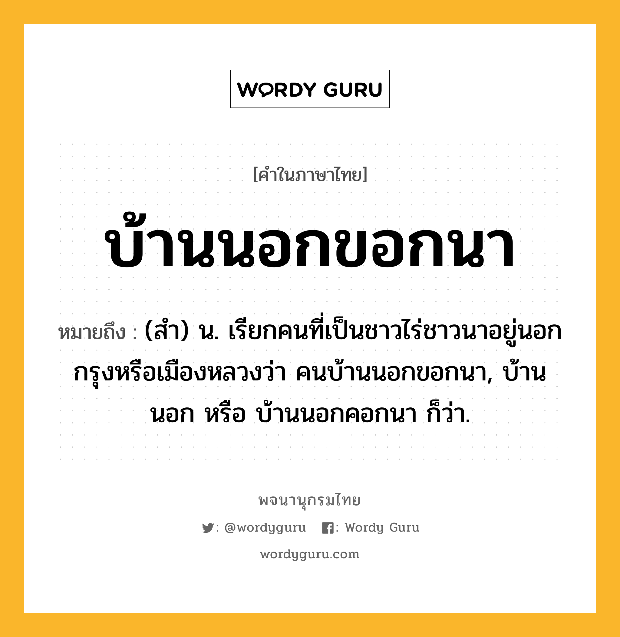 บ้านนอกขอกนา ความหมาย หมายถึงอะไร?, คำในภาษาไทย บ้านนอกขอกนา หมายถึง (สํา) น. เรียกคนที่เป็นชาวไร่ชาวนาอยู่นอกกรุงหรือเมืองหลวงว่า คนบ้านนอกขอกนา, บ้านนอก หรือ บ้านนอกคอกนา ก็ว่า.