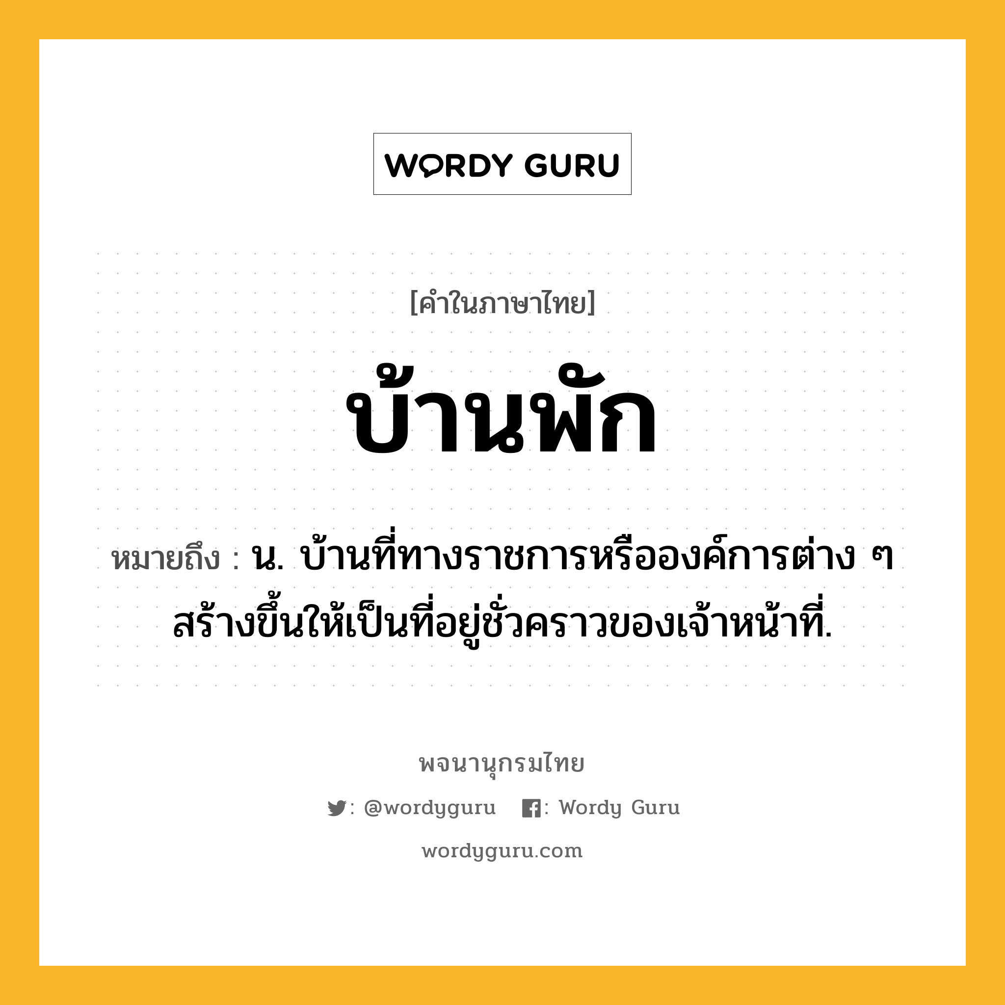 บ้านพัก ความหมาย หมายถึงอะไร?, คำในภาษาไทย บ้านพัก หมายถึง น. บ้านที่ทางราชการหรือองค์การต่าง ๆ สร้างขึ้นให้เป็นที่อยู่ชั่วคราวของเจ้าหน้าที่.