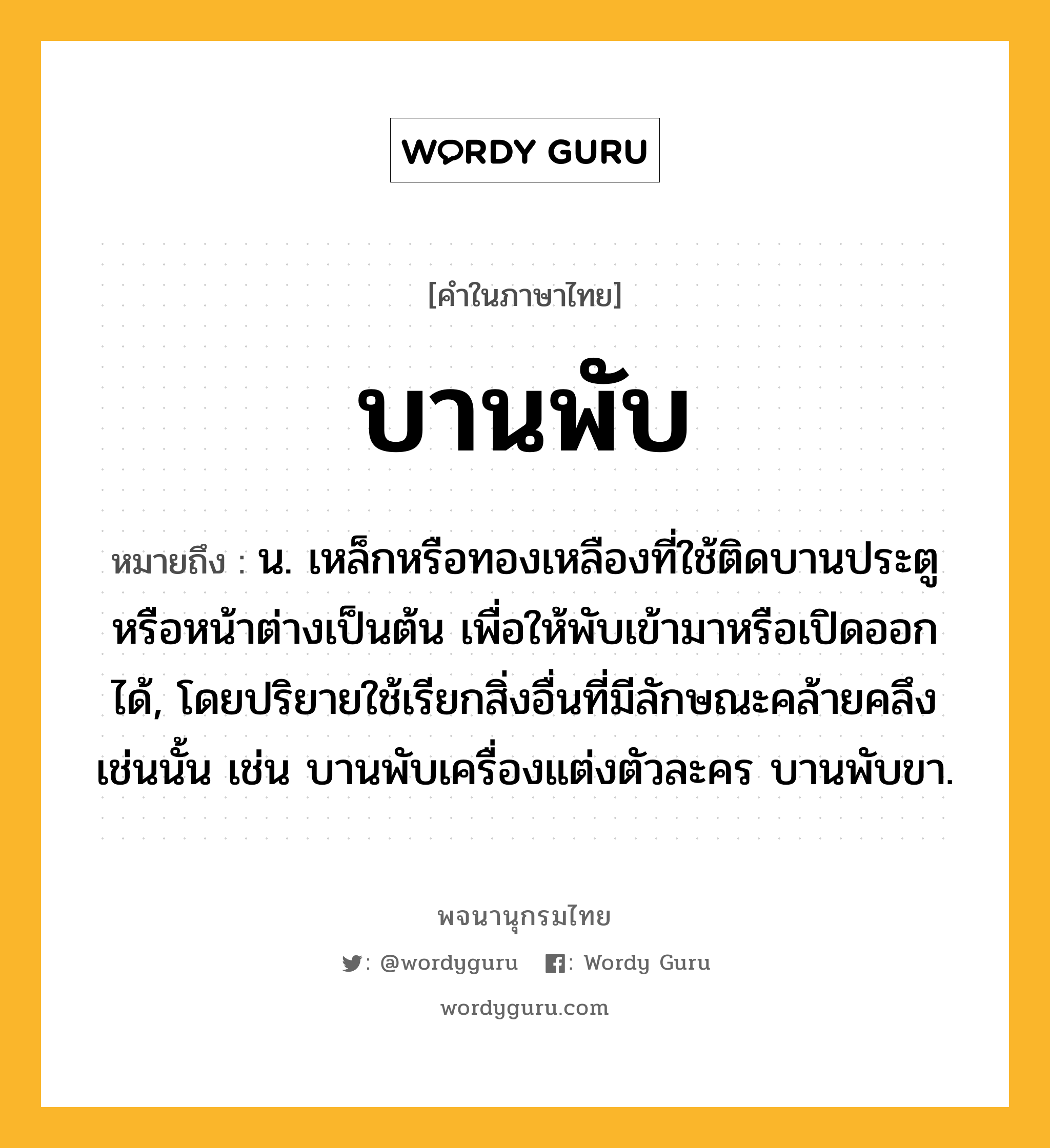 บานพับ ความหมาย หมายถึงอะไร?, คำในภาษาไทย บานพับ หมายถึง น. เหล็กหรือทองเหลืองที่ใช้ติดบานประตูหรือหน้าต่างเป็นต้น เพื่อให้พับเข้ามาหรือเปิดออกได้, โดยปริยายใช้เรียกสิ่งอื่นที่มีลักษณะคล้ายคลึงเช่นนั้น เช่น บานพับเครื่องแต่งตัวละคร บานพับขา.