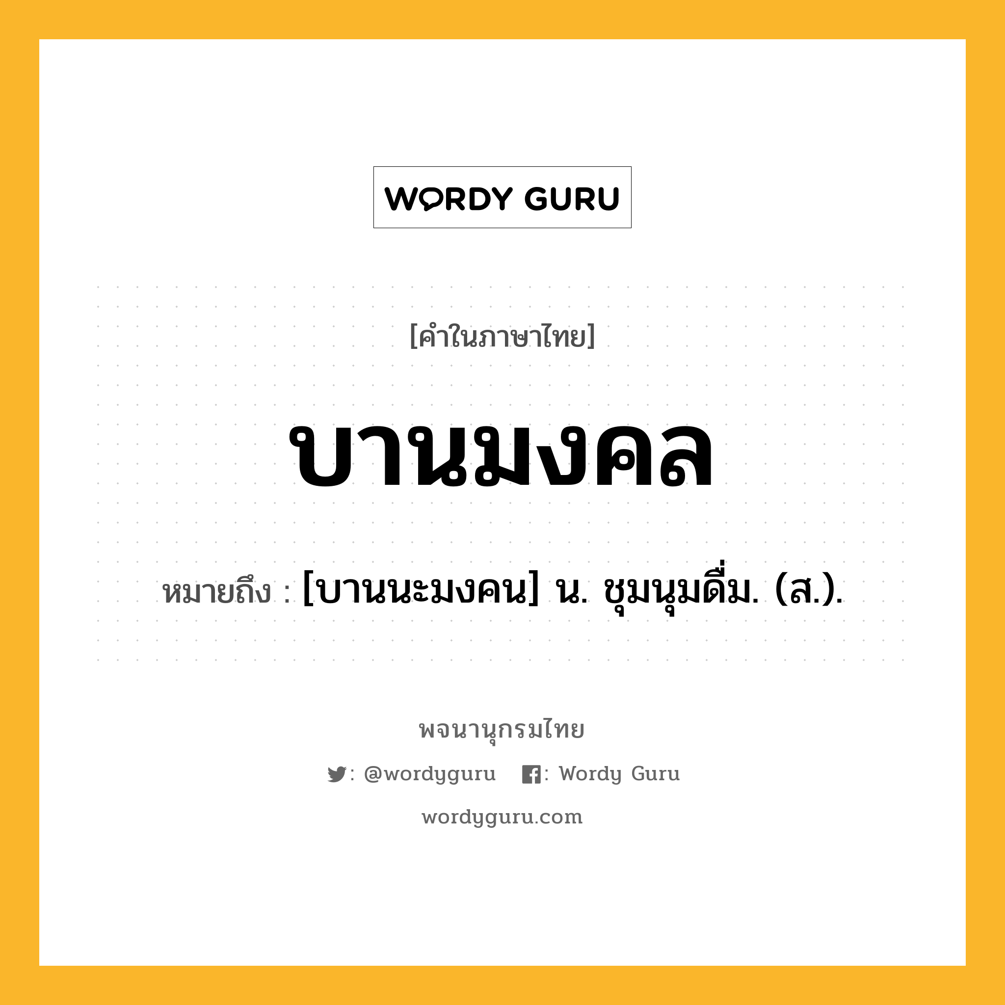 บานมงคล ความหมาย หมายถึงอะไร?, คำในภาษาไทย บานมงคล หมายถึง [บานนะมงคน] น. ชุมนุมดื่ม. (ส.).