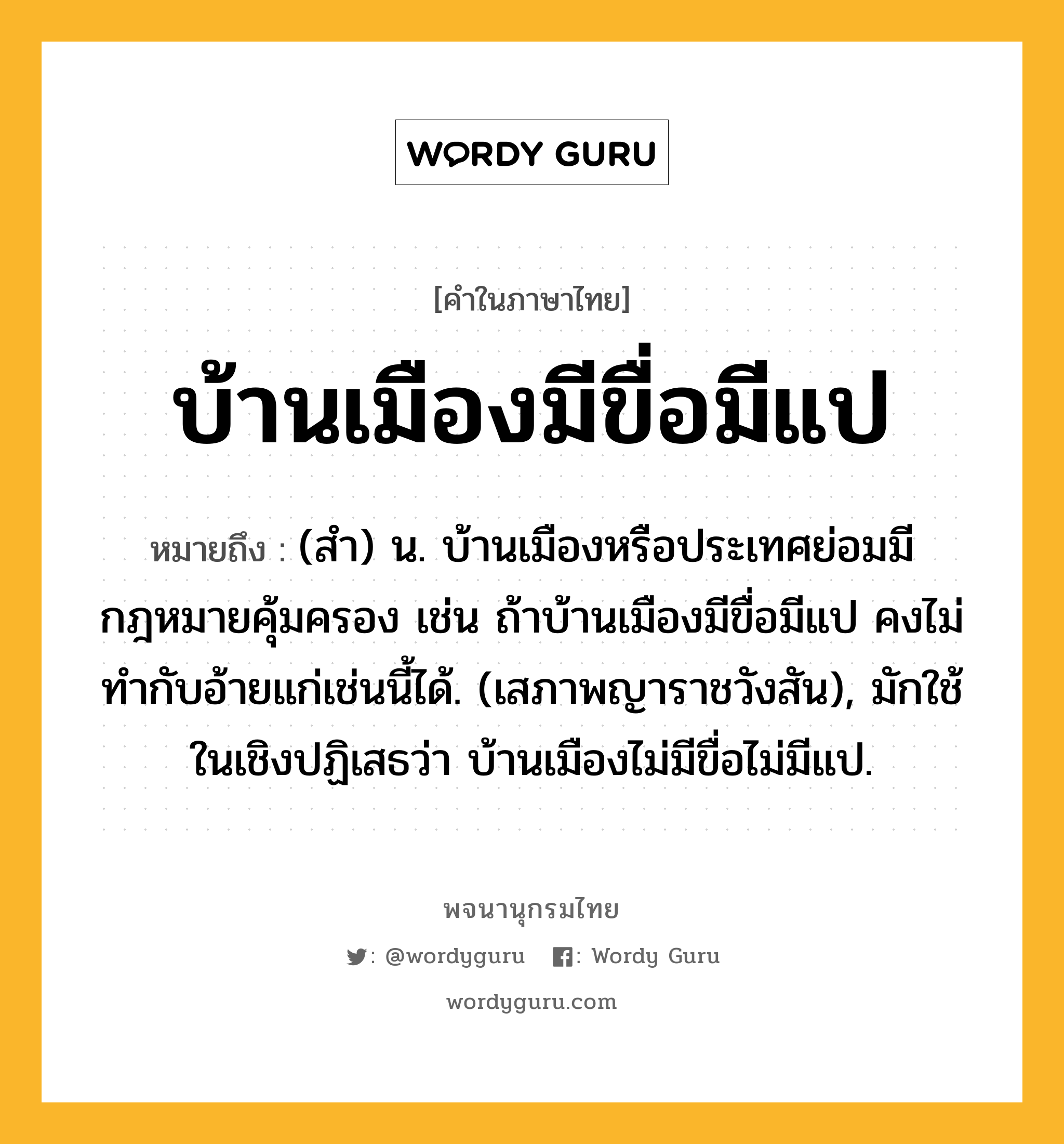 บ้านเมืองมีขื่อมีแป ความหมาย หมายถึงอะไร?, คำในภาษาไทย บ้านเมืองมีขื่อมีแป หมายถึง (สํา) น. บ้านเมืองหรือประเทศย่อมมีกฎหมายคุ้มครอง เช่น ถ้าบ้านเมืองมีขื่อมีแป คงไม่ทํากับอ้ายแก่เช่นนี้ได้. (เสภาพญาราชวังสัน), มักใช้ในเชิงปฏิเสธว่า บ้านเมืองไม่มีขื่อไม่มีแป.