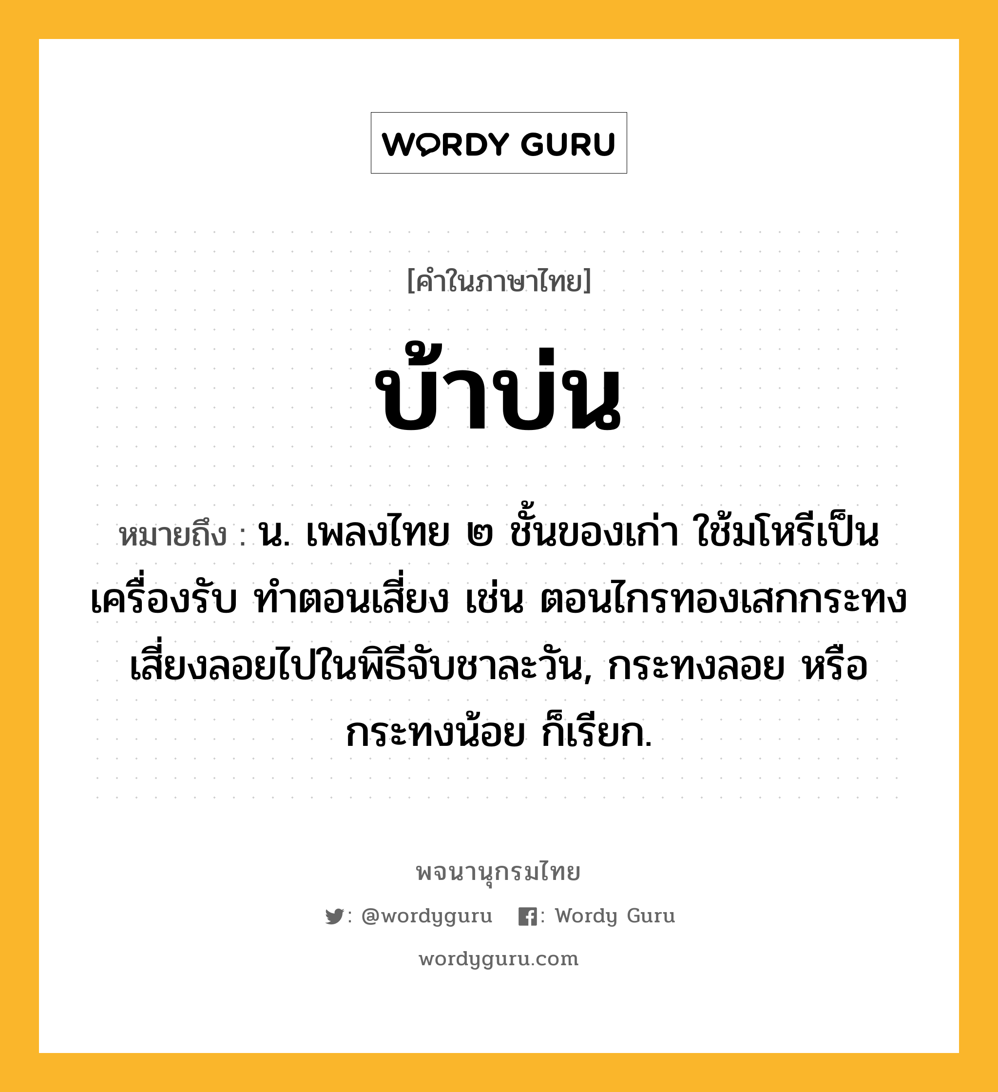 บ้าบ่น ความหมาย หมายถึงอะไร?, คำในภาษาไทย บ้าบ่น หมายถึง น. เพลงไทย ๒ ชั้นของเก่า ใช้มโหรีเป็นเครื่องรับ ทําตอนเสี่ยง เช่น ตอนไกรทองเสกกระทงเสี่ยงลอยไปในพิธีจับชาละวัน, กระทงลอย หรือ กระทงน้อย ก็เรียก.