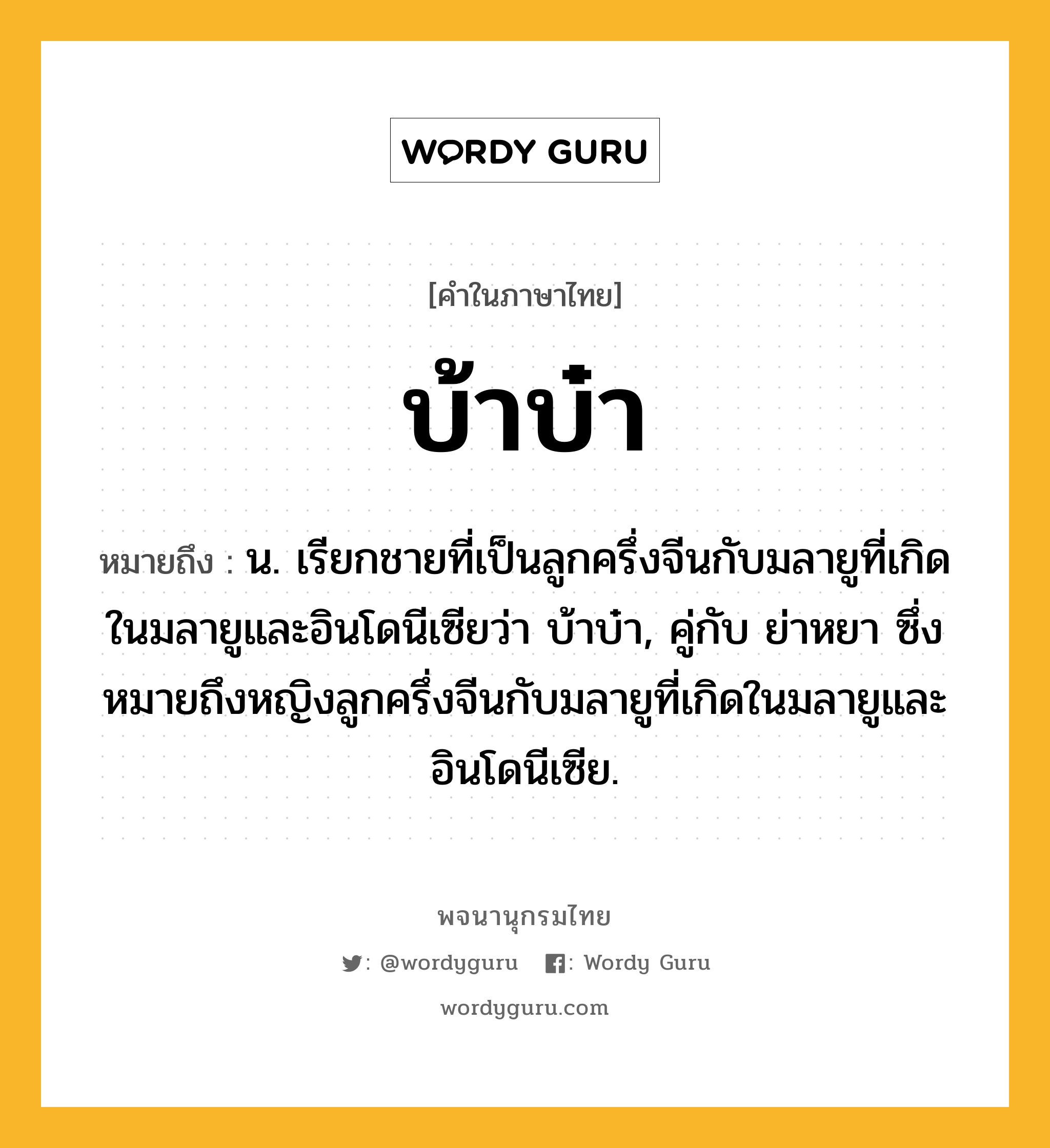 บ้าบ๋า ความหมาย หมายถึงอะไร?, คำในภาษาไทย บ้าบ๋า หมายถึง น. เรียกชายที่เป็นลูกครึ่งจีนกับมลายูที่เกิดในมลายูและอินโดนีเซียว่า บ้าบ๋า, คู่กับ ย่าหยา ซึ่งหมายถึงหญิงลูกครึ่งจีนกับมลายูที่เกิดในมลายูและอินโดนีเซีย.