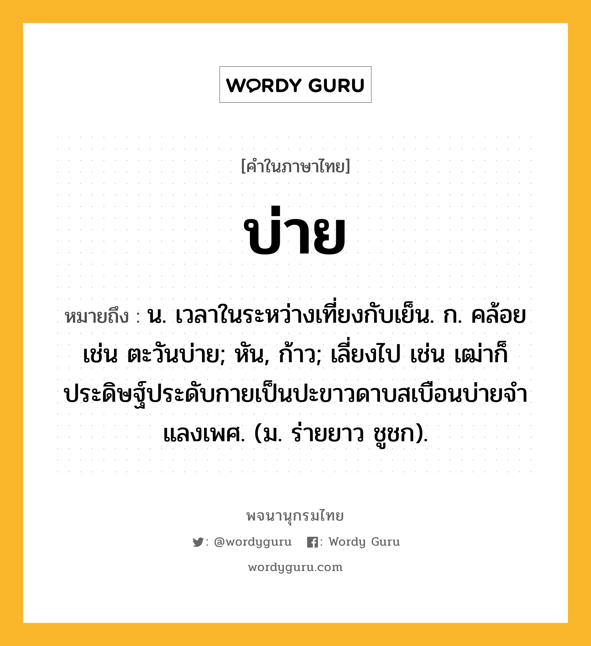 บ่าย ความหมาย หมายถึงอะไร?, คำในภาษาไทย บ่าย หมายถึง น. เวลาในระหว่างเที่ยงกับเย็น. ก. คล้อย เช่น ตะวันบ่าย; หัน, ก้าว; เลี่ยงไป เช่น เฒ่าก็ประดิษฐ์ประดับกายเป็นปะขาวดาบสเบือนบ่ายจําแลงเพศ. (ม. ร่ายยาว ชูชก).