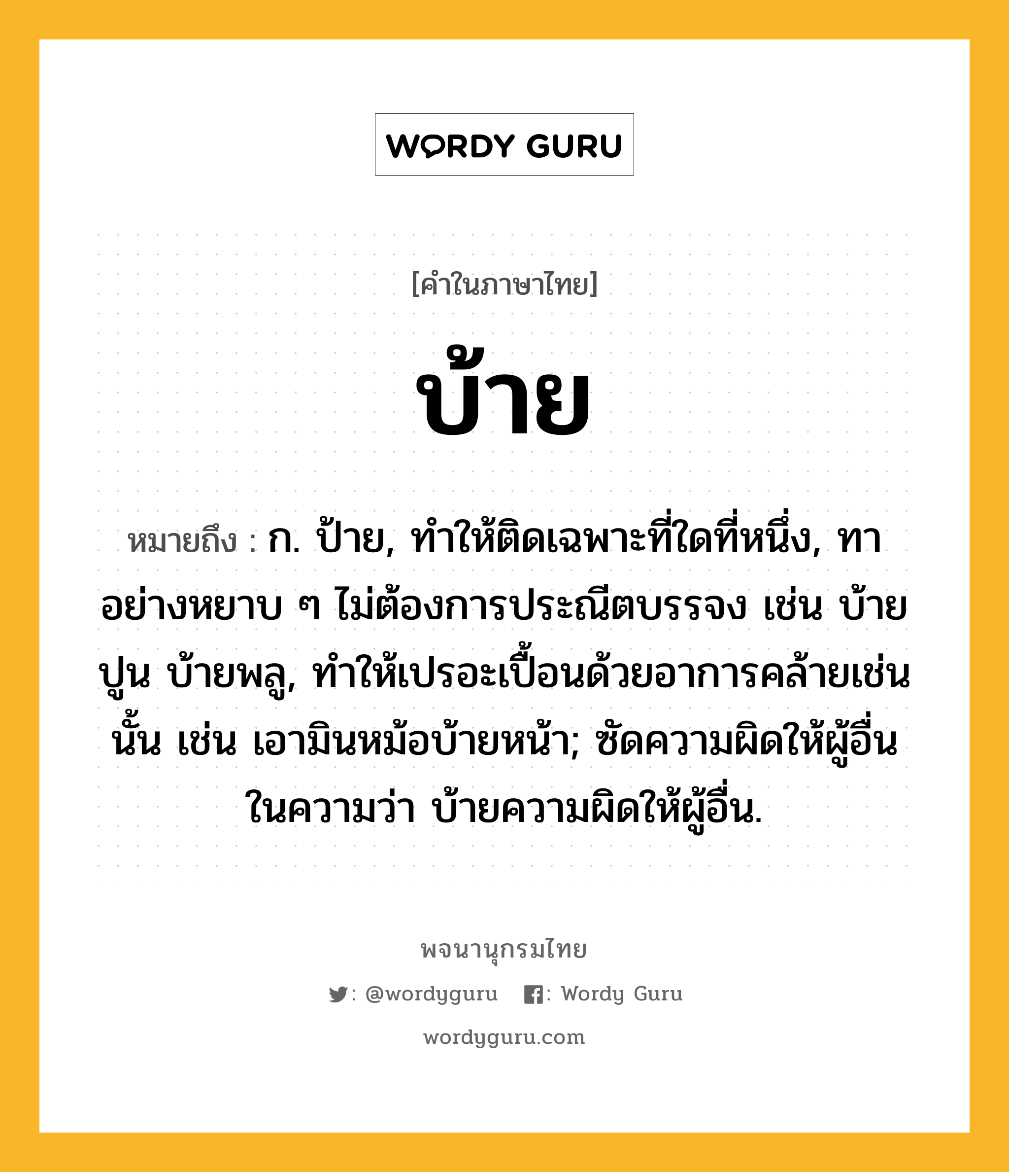 บ้าย ความหมาย หมายถึงอะไร?, คำในภาษาไทย บ้าย หมายถึง ก. ป้าย, ทําให้ติดเฉพาะที่ใดที่หนึ่ง, ทาอย่างหยาบ ๆ ไม่ต้องการประณีตบรรจง เช่น บ้ายปูน บ้ายพลู, ทําให้เปรอะเปื้อนด้วยอาการคล้ายเช่นนั้น เช่น เอามินหม้อบ้ายหน้า; ซัดความผิดให้ผู้อื่น ในความว่า บ้ายความผิดให้ผู้อื่น.